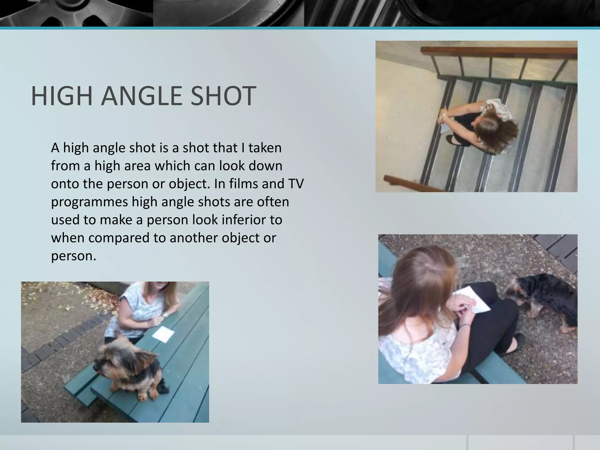 HIGH ANGLE SHOT 
A high angle shot is a shot that I taken 
from a high area which can look down 
onto the person or object. In films and TV 
programmes high angle shots are often 
used to make a person look inferior to 
when compared to another object or 
person. 
 