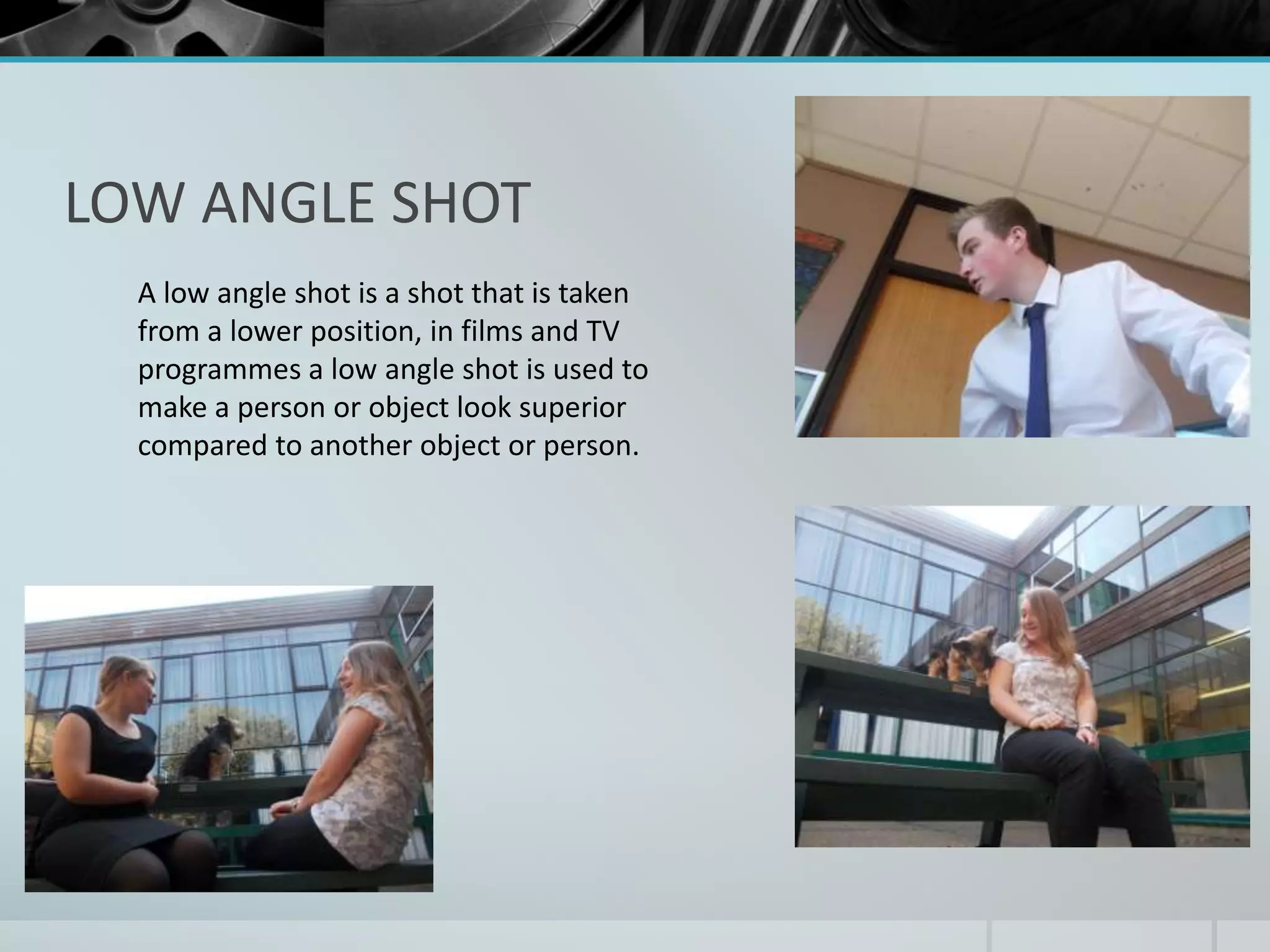 LOW ANGLE SHOT 
A low angle shot is a shot that is taken 
from a lower position, in films and TV 
programmes a low angle shot is used to 
make a person or object look superior 
compared to another object or person. 
 