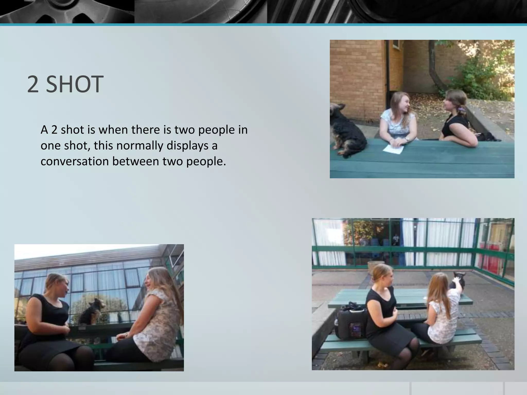 2 SHOT 
A 2 shot is when there is two people in 
one shot, this normally displays a 
conversation between two people. 
 