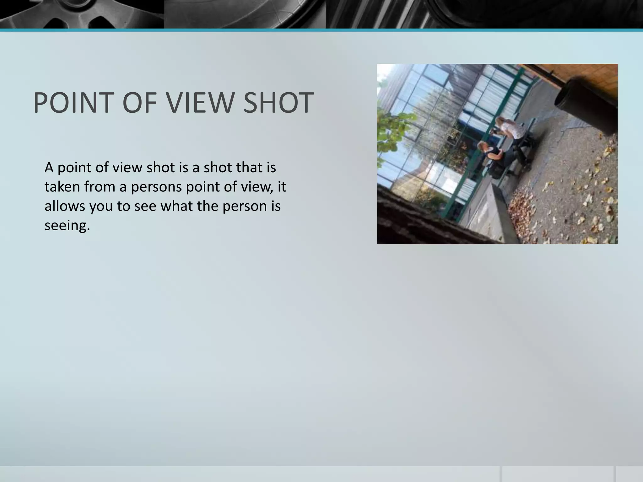 POINT OF VIEW SHOT 
A point of view shot is a shot that is 
taken from a persons point of view, it 
allows you to see what the person is 
seeing. 
 