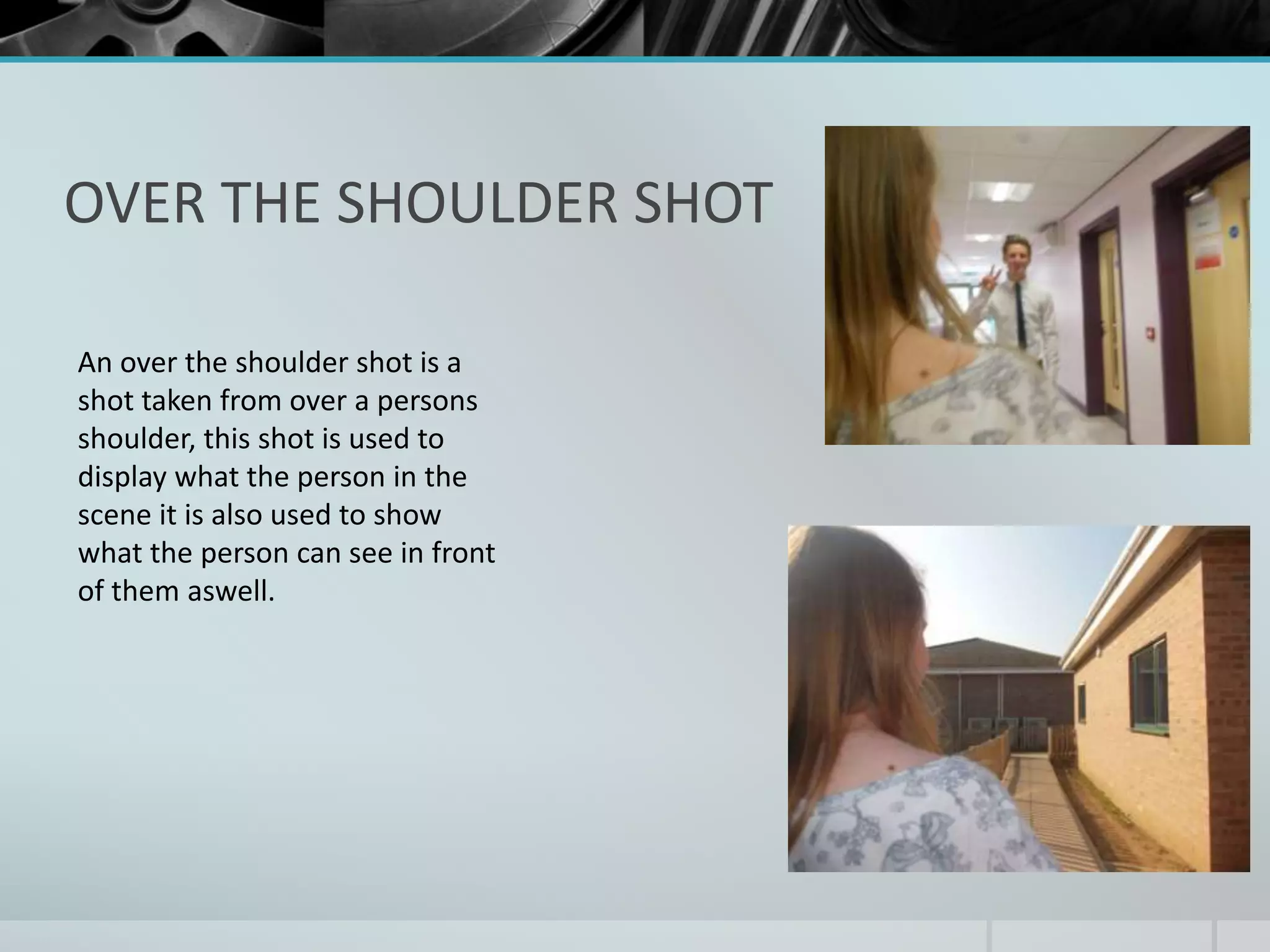 OVER THE SHOULDER SHOT 
An over the shoulder shot is a 
shot taken from over a persons 
shoulder, this shot is used to 
display what the person in the 
scene it is also used to show 
what the person can see in front 
of them aswell. 
 