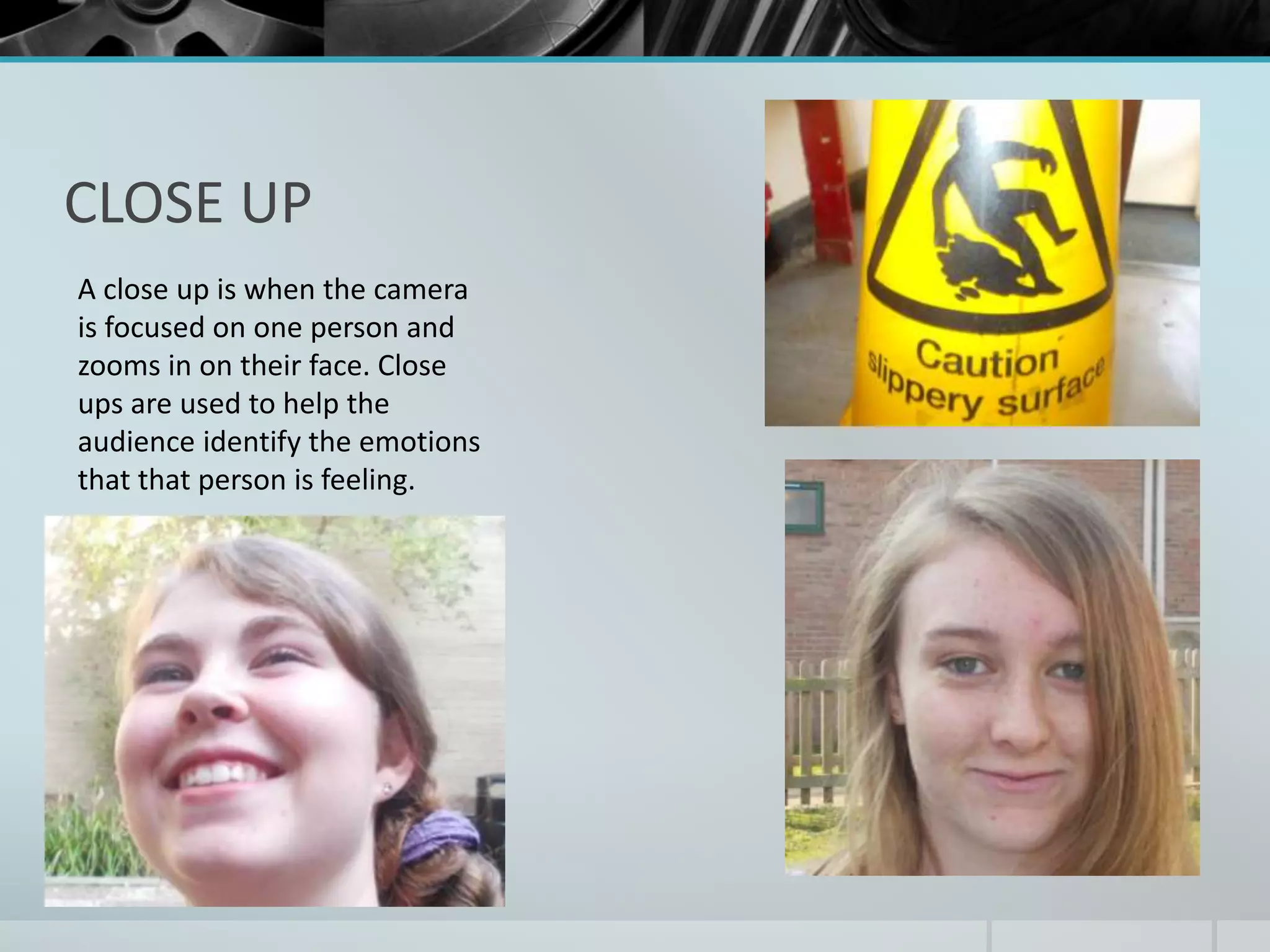 CLOSE UP 
A close up is when the camera 
is focused on one person and 
zooms in on their face. Close 
ups are used to help the 
audience identify the emotions 
that that person is feeling. 
 