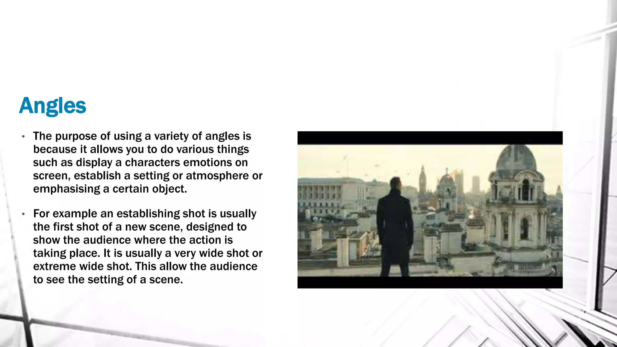 Angles
• The purpose of using a variety of angles is
because it allows you to do various things
such as display a characters emotions on
screen, establish a setting or atmosphere or
emphasising a certain object.
• For example an establishing shot is usually
the first shot of a new scene, designed to
show the audience where the action is
taking place. It is usually a very wide shot or
extreme wide shot. This allow the audience
to see the setting of a scene.
 