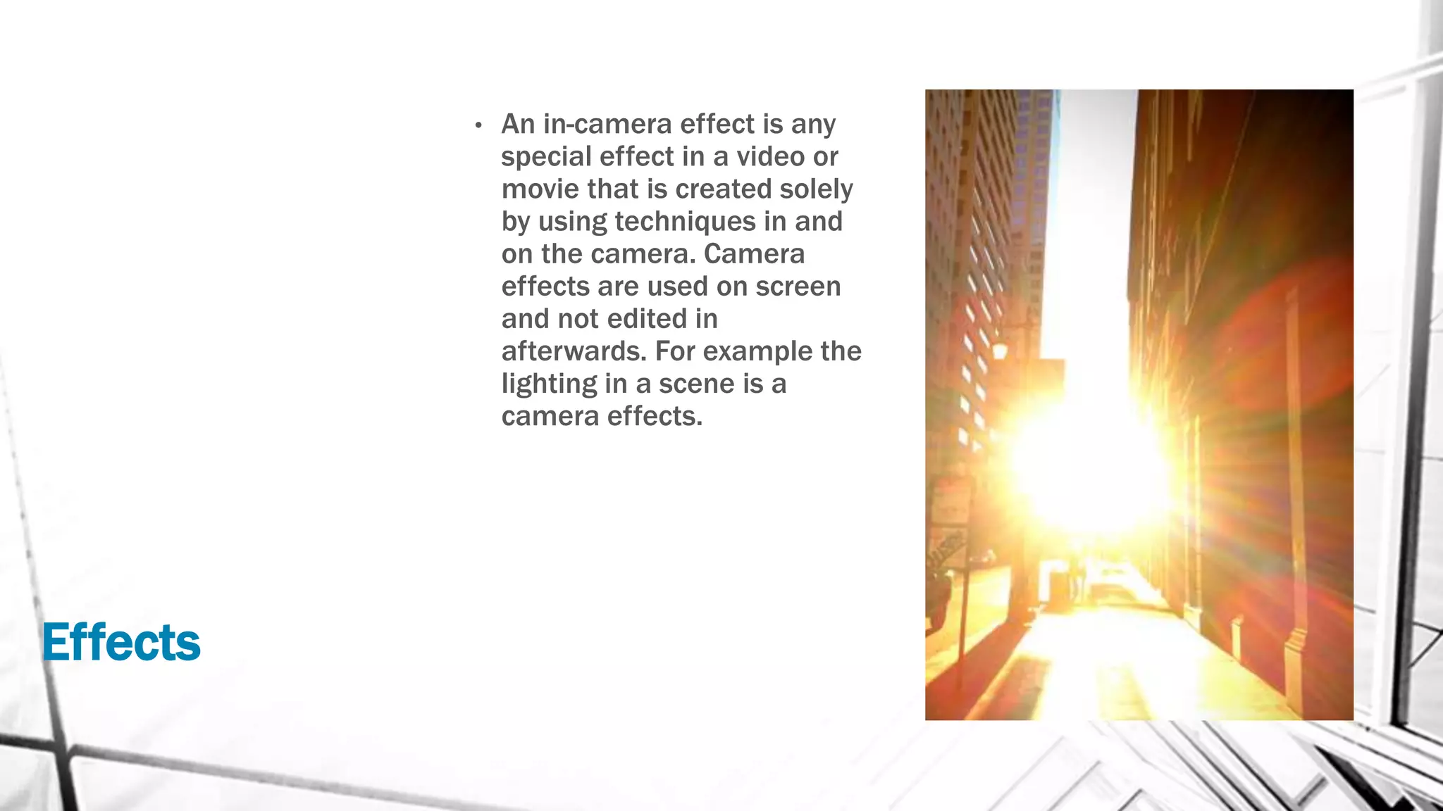 Effects
• An in-camera effect is any
special effect in a video or
movie that is created solely
by using techniques in and
on the camera. Camera
effects are used on screen
and not edited in
afterwards. For example the
lighting in a scene is a
camera effects.
 
