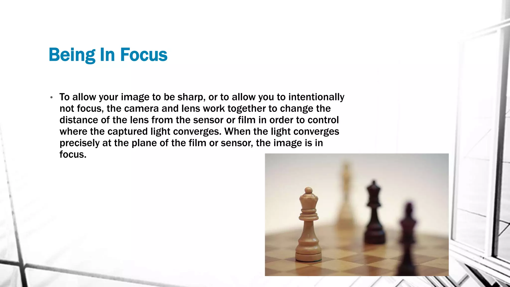 Being In Focus
• To allow your image to be sharp, or to allow you to intentionally
not focus, the camera and lens work together to change the
distance of the lens from the sensor or film in order to control
where the captured light converges. When the light converges
precisely at the plane of the film or sensor, the image is in
focus.
 