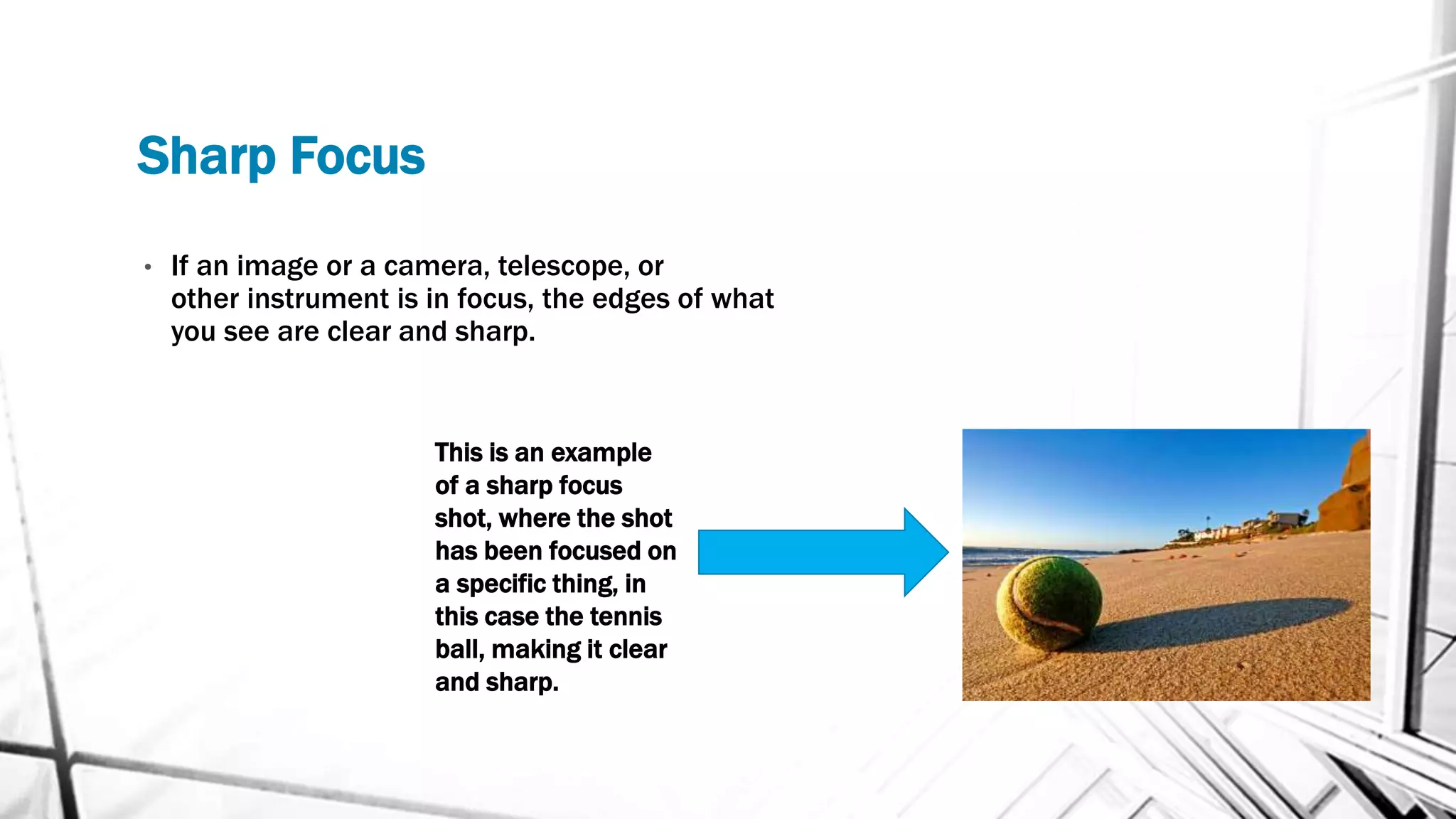 Sharp Focus
• If an image or a camera, telescope, or
other instrument is in focus, the edges of what
you see are clear and sharp.
This is an example
of a sharp focus
shot, where the shot
has been focused on
a specific thing, in
this case the tennis
ball, making it clear
and sharp.
 