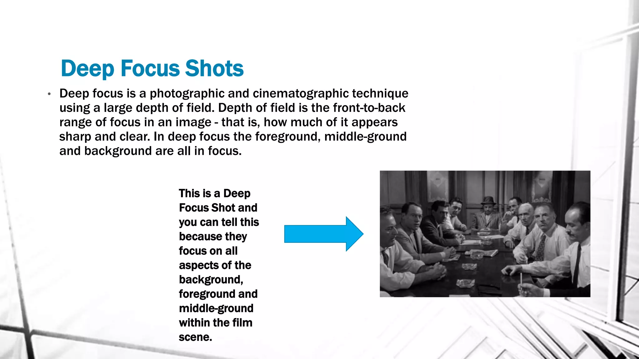 Deep Focus Shots
• Deep focus is a photographic and cinematographic technique
using a large depth of field. Depth of field is the front-to-back
range of focus in an image - that is, how much of it appears
sharp and clear. In deep focus the foreground, middle-ground
and background are all in focus.
This is a Deep
Focus Shot and
you can tell this
because they
focus on all
aspects of the
background,
foreground and
middle-ground
within the film
scene.
 