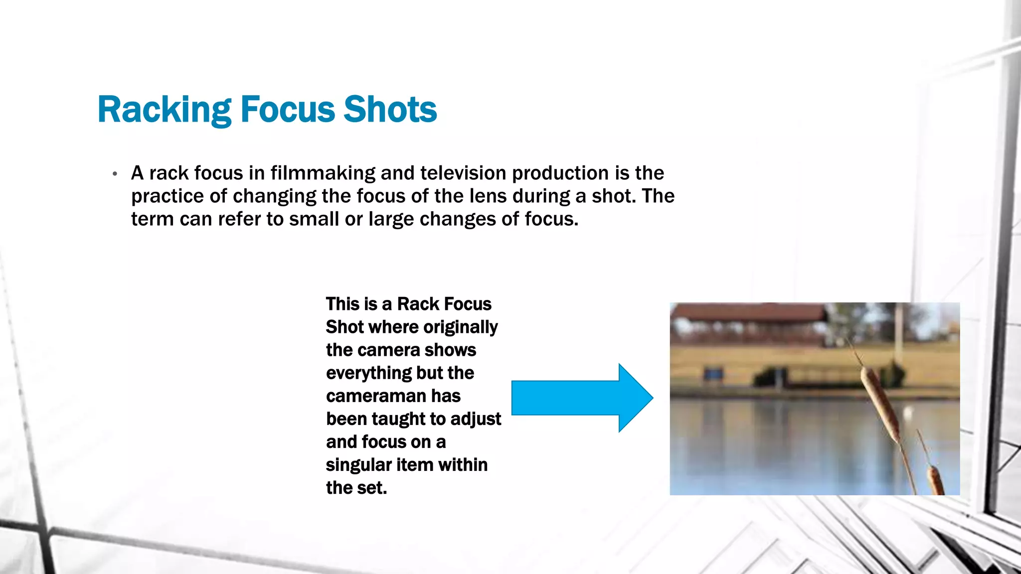 Racking Focus Shots
• A rack focus in filmmaking and television production is the
practice of changing the focus of the lens during a shot. The
term can refer to small or large changes of focus.
This is a Rack Focus
Shot where originally
the camera shows
everything but the
cameraman has
been taught to adjust
and focus on a
singular item within
the set.
 