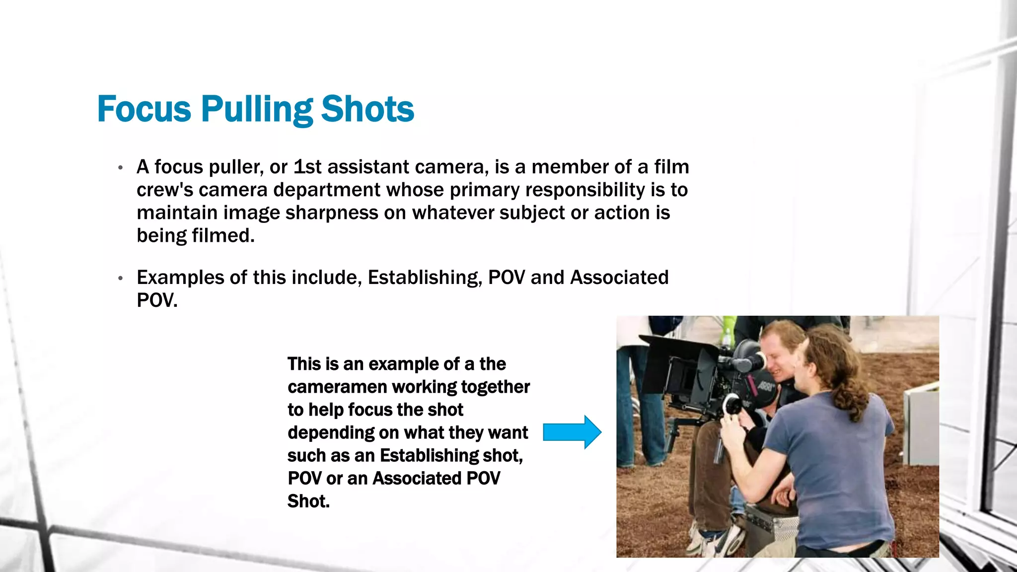 Focus Pulling Shots
• A focus puller, or 1st assistant camera, is a member of a film
crew's camera department whose primary responsibility is to
maintain image sharpness on whatever subject or action is
being filmed.
• Examples of this include, Establishing, POV and Associated
POV.
This is an example of a the
cameramen working together
to help focus the shot
depending on what they want
such as an Establishing shot,
POV or an Associated POV
Shot.
 