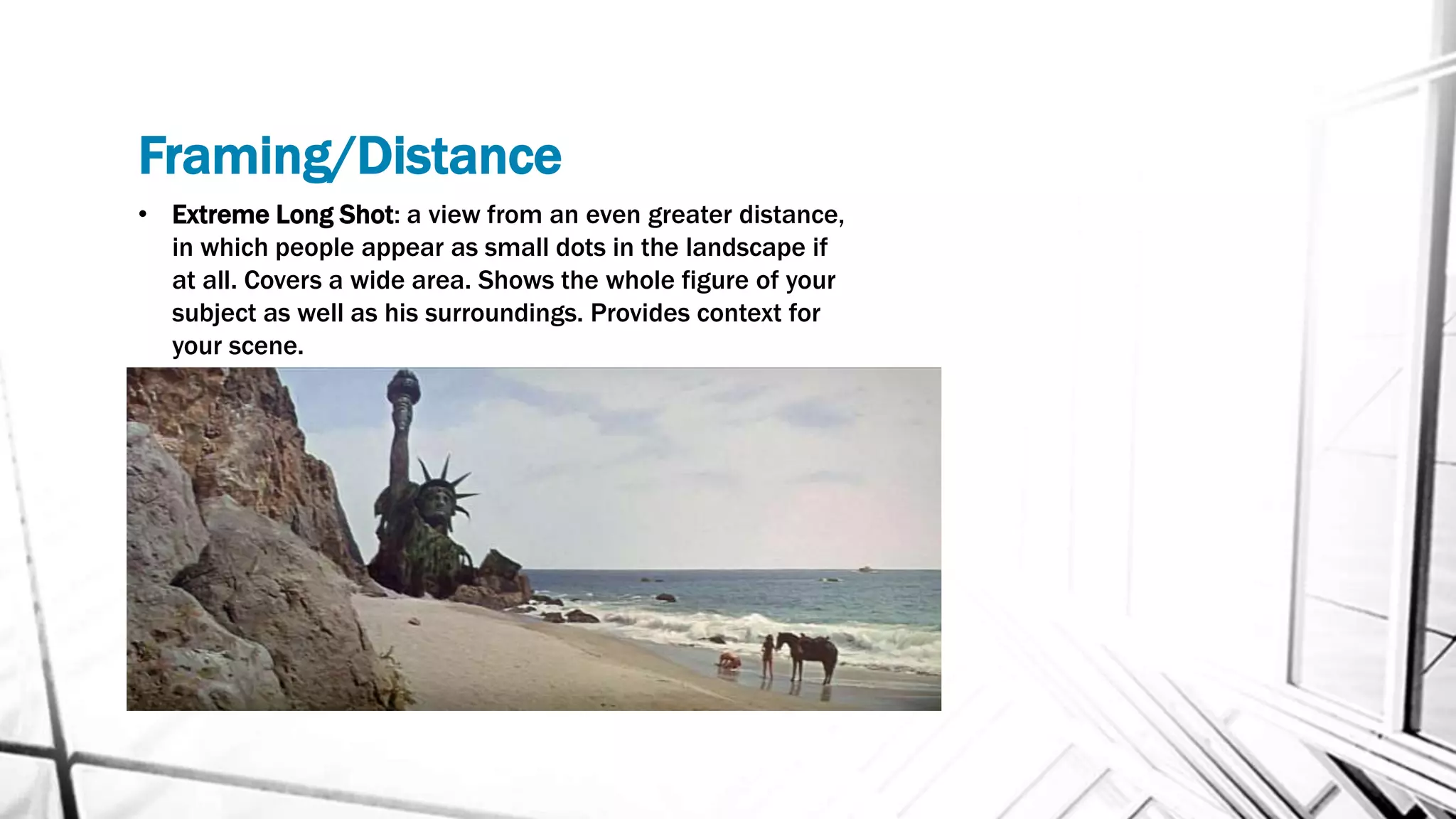 Framing/Distance
• Extreme Long Shot: a view from an even greater distance,
in which people appear as small dots in the landscape if
at all. Covers a wide area. Shows the whole figure of your
subject as well as his surroundings. Provides context for
your scene.
 