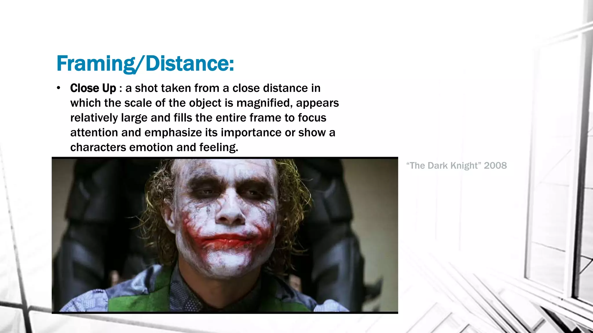 Framing/Distance:
• Close Up : a shot taken from a close distance in
which the scale of the object is magnified, appears
relatively large and fills the entire frame to focus
attention and emphasize its importance or show a
characters emotion and feeling.
“The Dark Knight” 2008
 