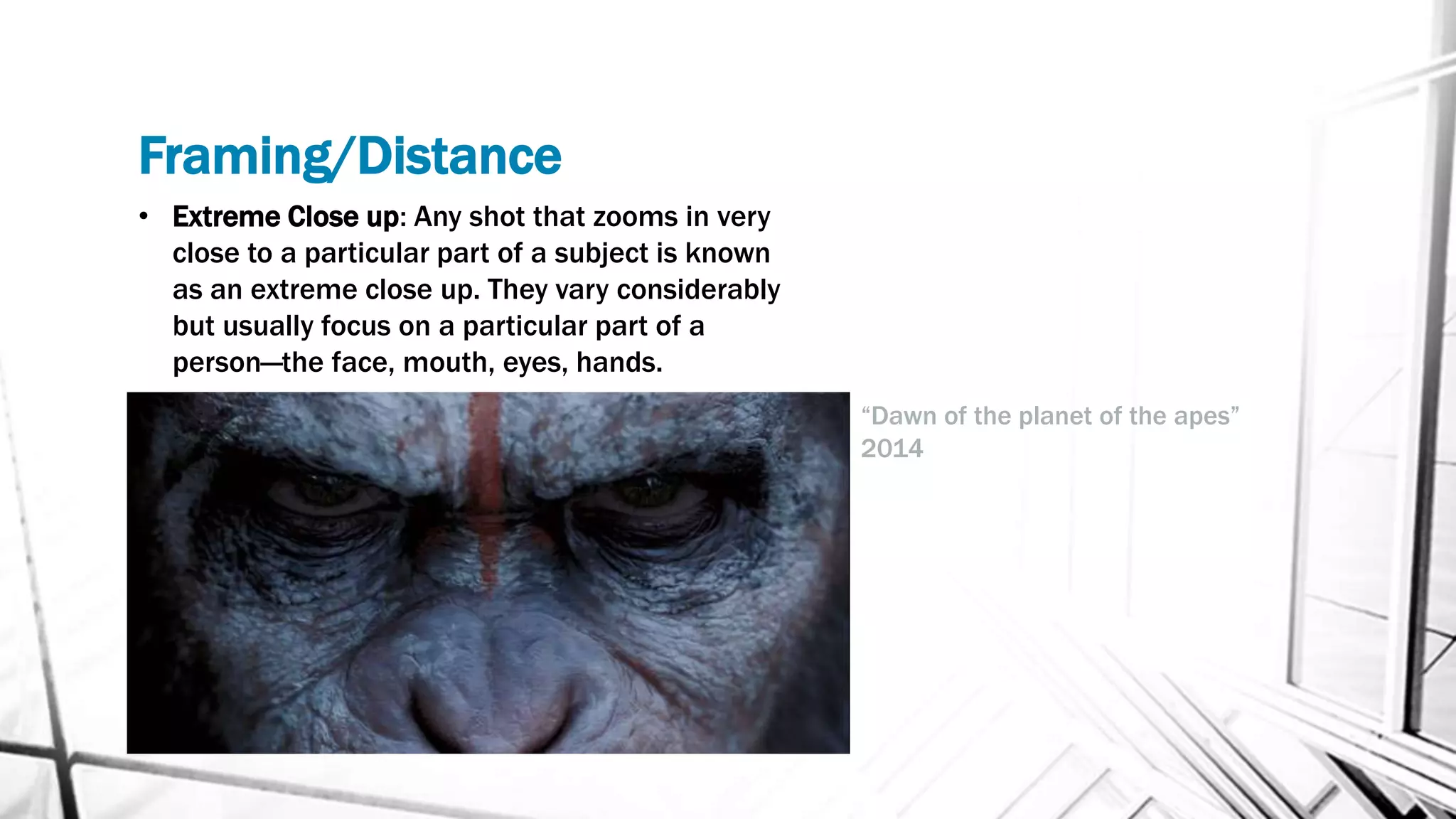 Framing/Distance
• Extreme Close up: Any shot that zooms in very
close to a particular part of a subject is known
as an extreme close up. They vary considerably
but usually focus on a particular part of a
person—the face, mouth, eyes, hands.
“Dawn of the planet of the apes”
2014
 