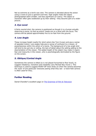 Not so extreme as a bird's eye view. The camera is elevated above the action
using a crane to give a general overview. High angles make the object
photographed seem smaller, and less significant (or scary). The object or
character often gets swallowed up by their setting - they become part of a wider
picture.

3. Eye Level

A fairly neutral shot; the camera is positioned as though it is a human actually
observing a scene, so that eg actors' heads are on a level with the focus. The
camera will be placed approximately five to six feet from the ground.

4. Low Angle

These increase height (useful for short actors like Tom Cruise) and give a sense
of speeded motion. Low angles help give a sense of confusion to a viewer, of
powerlessness within the action of a scene. The background of a low angle shot
will tend to be just sky or ceiling, the lack of detail about the setting adding to the
disorientation of the viewer. The added height of the object may make it inspire
fear and insecurity in the viewer, who is psychologically dominated by the figure
on the screen.

5. Oblique/Canted Angle

Sometimes the camera is tilted (ie is not placed horizontal to floor level), to
suggest imbalance, transition and instability (any Michael Bay movie ). This
technique is used to suggest POINT-OF-View shots (ie when the camera becomes
the 'eyes' of one particular character,seeing what they see - a hand held camera
is often used for this).



Further Reading

Daniel Chandler's excellent page on The Grammar of Film & Television
 