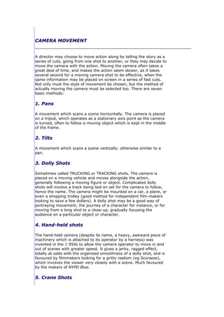 CAMERA MOVEMENT


A director may choose to move action along by telling the story as a
series of cuts, going from one shot to another, or they may decide to
move the camera with the action. Moving the camera often takes a
great deal of time, and makes the action seem slower, as it takes
several second for a moving camera shot to be effective, when the
same information may be placed on screen in a series of fast cuts.
Not only must the style of movement be chosen, but the method of
actually moving the camera must be selected too. There are seven
basic methods:

1. Pans

A movement which scans a scene horizontally. The camera is placed
on a tripod, which operates as a stationary axis point as the camera
is turned, often to follow a moving object which is kept in the middle
of the frame.

2. Tilts

A movement which scans a scene vertically, otherwise similar to a
pan.

3. Dolly Shots

Sometimes called TRUCKING or TRACKING shots. The camera is
placed on a moving vehicle and moves alongside the action,
generally following a moving figure or object. Complicated dolly
shots will involve a track being laid on set for the camera to follow,
hence the name. The camera might be mounted on a car, a plane, or
even a shopping trolley (good method for independent film-makers
looking to save a few dollars). A dolly shot may be a good way of
portraying movement, the journey of a character for instance, or for
moving from a long shot to a close-up, gradually focusing the
audience on a particular object or character.

4. Hand-held shots

The hand-held camera (despite its name, a heavy, awkward piece of
machinery which is attached to its operator by a harness) was
invented in the 1 950s to allow the camera operator to move in and
out of scenes with greater speed. It gives a jerky, ragged effect,
totally at odds with the organised smoothness of a dolly shot, and is
favoured by filmmakers looking for a gritty realism (eg Scorsese),
which involves the viewer very closely with a scene. Much favoured
by the makers of NYPD Blue.

5. Crane Shots
 