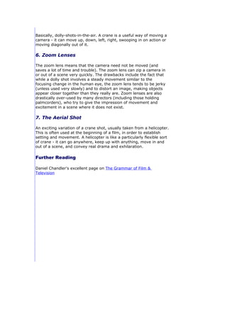 Basically, dolly-shots-in-the-air. A crane is a useful way of moving a
camera - it can move up, down, left, right, swooping in on action or
moving diagonally out of it.

6. Zoom Lenses

The zoom lens means that the camera need not be moved (and
saves a lot of time and trouble). The zoom lens can zip a camera in
or out of a scene very quickly. The drawbacks include the fact that
while a dolly shot involves a steady movement similar to the
focusing change in the human eye, the zoom lens tends to be jerky
(unless used very slowly) and to distort an image, making objects
appear closer together than they really are. Zoom lenses are also
drastically over-used by many directors (including those holding
palmcorders), who try to give the impression of movement and
excitement in a scene where it does not exist.

7. The Aerial Shot

An exciting variation of a crane shot, usually taken from a helicopter.
This is often used at the beginning of a film, in order to establish
setting and movement. A helicopter is like a particularly flexible sort
of crane - it can go anywhere, keep up with anything, move in and
out of a scene, and convey real drama and exhilaration.

Further Reading

Daniel Chandler's excellent page on The Grammar of Film &
Television
 