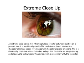 Extreme Close Up
An extreme close up is a shot which captures a specific feature or reaction on a
persons face. It is traditionally used in film to allow the viewer to enter the
character’s intimate space, revealing certain characteristics and emotions. This is a
unnaturally close view which intensifies feelings that the character is experiencing
and allows us to feel sympathy for, and establish a connection with, the character.
 