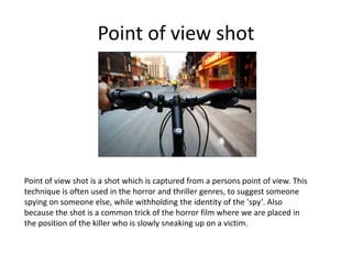 Point of view shot
Point of view shot is a shot which is captured from a persons point of view. This
technique is often used in the horror and thriller genres, to suggest someone
spying on someone else, while withholding the identity of the 'spy'. Also
because the shot is a common trick of the horror film where we are placed in
the position of the killer who is slowly sneaking up on a victim.
 