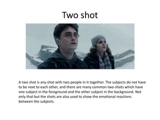 Two shot
A two shot is any shot with two people in it together. The subjects do not have
to be next to each other, and there are many common two-shots which have
one subject in the foreground and the other subject in the background. Not
only that but the shots are also used to show the emotional reactions
between the subjects.
 