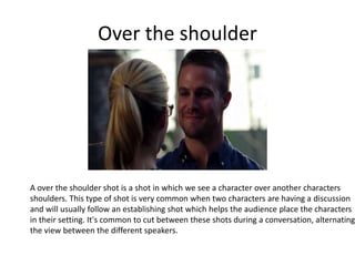 Over the shoulder
A over the shoulder shot is a shot in which we see a character over another characters
shoulders. This type of shot is very common when two characters are having a discussion
and will usually follow an establishing shot which helps the audience place the characters
in their setting. It's common to cut between these shots during a conversation, alternating
the view between the different speakers.
 
