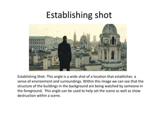 Establishing shot
Establishing Shot- This angle is a wide shot of a location that establishes a
sense of environment and surroundings. Within this image we can see that the
structure of the buildings in the background are being watched by someone in
the foreground. This angle can be used to help set the scene as well as show
destruction within a scene.
 