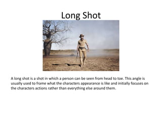 Long Shot
A long shot is a shot in which a person can be seen from head to toe. This angle is
usually used to frame what the characters appearance is like and initially focuses on
the characters actions rather than everything else around them.
 