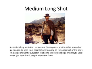 Medium Long Shot
A medium long shot- Also known as a three-quarter shot is a shot in which a
person can be seen from head to knee focusing on the upper half of the body.
This angle shows the subject in relation to the surroundings. This maybe used
when you have 2 or 3 people within the fame.
 