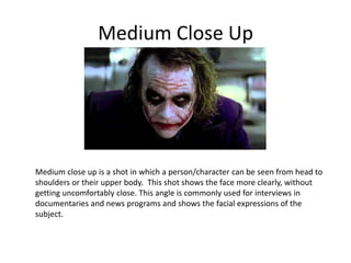Medium Close Up
Medium close up is a shot in which a person/character can be seen from head to
shoulders or their upper body. This shot shows the face more clearly, without
getting uncomfortably close. This angle is commonly used for interviews in
documentaries and news programs and shows the facial expressions of the
subject.
 