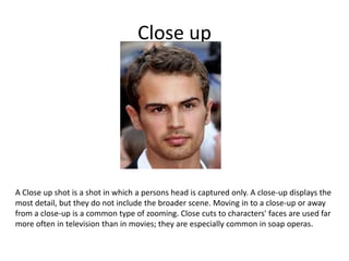 Close up
A Close up shot is a shot in which a persons head is captured only. A close-up displays the
most detail, but they do not include the broader scene. Moving in to a close-up or away
from a close-up is a common type of zooming. Close cuts to characters' faces are used far
more often in television than in movies; they are especially common in soap operas.
 