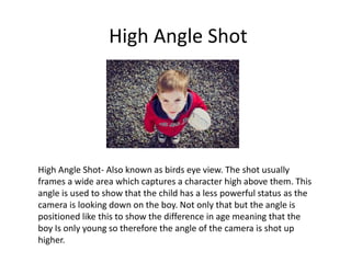 High Angle Shot
High Angle Shot- Also known as birds eye view. The shot usually
frames a wide area which captures a character high above them. This
angle is used to show that the child has a less powerful status as the
camera is looking down on the boy. Not only that but the angle is
positioned like this to show the difference in age meaning that the
boy Is only young so therefore the angle of the camera is shot up
higher.
 