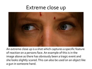 Extreme close up
An extreme close up is a shot which captures a specific feature
of reaction on a persons face. An example of this is in the
image above as there has obviously been a tragic event and
she looks slightly scared.This can also be used on an object like
a gun in someone hand.
 