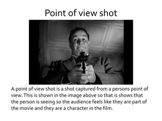 Point of view shot
A point of view shot is a shot captured from a persons point of
view.This is shown in the image above so that is shows that
the person is seeing so the audience feels like they are part of
the movie and they are a character in the film.
 