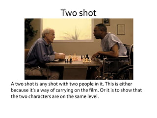 Two shot
A two shot is any shot with two people in it.This is either
because it’s a way of carrying on the film. Or it is to show that
the two characters are on the same level.
 