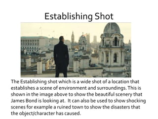 Establishing Shot
The Establishing shot which is a wide shot of a location that
establishes a scene of environment and surroundings.This is
shown in the image above to show the beautiful scenery that
James Bond is looking at. It can also be used to show shocking
scenes for example a ruined town to show the disasters that
the object/character has caused.
 