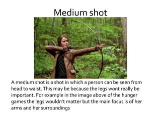 Medium shot
A medium shot is a shot in which a person can be seen from
head to waist.This may be because the legs wont really be
important. For example in the image above of the hunger
games the legs wouldn’t matter but the main focus is of her
arms and her surroundings
 