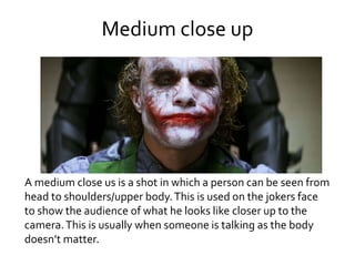 Medium close up
A medium close us is a shot in which a person can be seen from
head to shoulders/upper body.This is used on the jokers face
to show the audience of what he looks like closer up to the
camera.This is usually when someone is talking as the body
doesn’t matter.
 