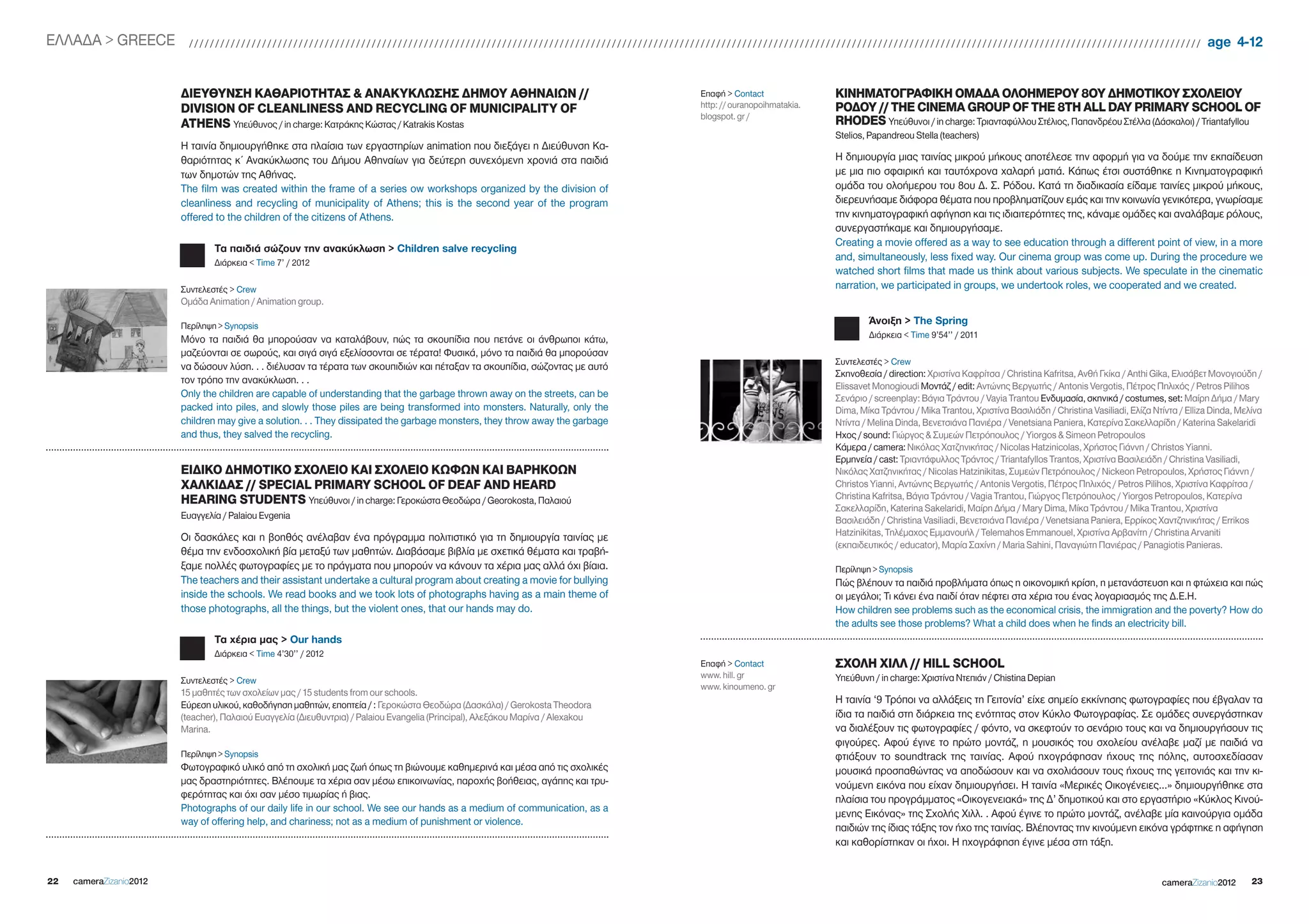 EΛΛΑΔΑ > gREECE            //////////////////////////////////////////////////////////////////////////////////////////////////////////////////////////////////////////////////////////////////////////////////////////////////                                    age 4-12


                         ΔΙΕΥΘΥΝΣΗ ΚΑΘΑΡΙΟΤΗΤΑΣ & ΑΝΑΚΥΚΛΩΣΗΣ ΔΗΜΟΥ ΑΘΗΝΑΙΩΝ //                                                   Επαφή > Contact               ΚΙΝΗΜΑΤΟΓΡΑΦΙΚΗ ΟΜΑΔΑ ΟΛΟΗΜΕΡΟΥ 8ΟΥ ΔΗΜΟΤΙΚΟΥ ΣΧΟΛΕΙΟΥ
                         DIVISION OF CLEANLINESS AND RECYCLING OF MUNICIPALITY OF                                                 http: // ouranopoihmatakia.   ΡΟΔΟΥ // THE CINEMA GROUP OF THE 8TH ALL DAY PRIMARY SCHOOL OF
                                                                                                                                  blogspot. gr /
                         ATHENS Υπεύθυνος / in charge: Κατράκης Κώστας / Katrakis Kostas                                                                        RHODES Υπεύθυνοι / in charge: Τριανταφύλλου Στέλιος, Παπανδρέου Στέλλα (Δάσκαλοι) / Triantafyllou
                                                                                                                                                                Stelios, Papandreou Stella (teachers)
                         Η ταινία δημιουργήθηκε στα πλαίσια των εργαστηρίων animation που διεξάγει η Διεύθυνση Κα-
                         θαριότητας κ΄ Ανακύκλωσης του Δήμου Αθηναίων για δεύτερη συνεχόμενη χρονιά στα παιδιά                                                  Η δημιουργία μιας ταινίας μικρού μήκους αποτέλεσε την αφορμή για να δούμε την εκπαίδευση
                         των δημοτών της Αθήνας.                                                                                                                με μια πιο σφαιρική και ταυτόχρονα χαλαρή ματιά. Κάπως έτσι συστάθηκε η Κινηματογραφική
                         The film was created within the frame of a series ow workshops organized by the division of                                            ομάδα του ολοήμερου του 8ου Δ. Σ. Ρόδου. Κατά τη διαδικασία είδαμε ταινίες μικρού μήκους,
                         cleanliness and recycling of municipality of Athens; this is the second year of the program                                            διερευνήσαμε διάφορα θέματα που προβληματίζουν εμάς και την κοινωνία γενικότερα, γνωρίσαμε
                         offered to the children of the citizens of Athens.                                                                                     την κινηματογραφική αφήγηση και τις ιδιαιτερότητες της, κάναμε ομάδες και αναλάβαμε ρόλους,
                                                                                                                                                                συνεργαστήκαμε και δημιουργήσαμε.
                                                                                                                                                                Creating a movie offered as a way to see education through a different point of view, in a more
                                 Τα παιδιά σώζουν την ανακύκλωση > Children salve recycling
                                 Διάρκεια < Time 7’ / 2012
                                                                                                                                                                and, simultaneously, less fixed way. Our cinema group was come up. During the procedure we
                                                                                                                                                                watched short films that made us think about various subjects. We speculate in the cinematic
                         Συντελεστές > Crew                                                                                                                     narration, we participated in groups, we undertook roles, we cooperated and we created.
                         Ομάδα Animation / Animation group.

                         Περίληψη > Synopsis
                                                                                                                                                                        Άνοιξη > The Spring
                         Μόνο τα παιδιά θα μπορούσαν να καταλάβουν, πώς τα σκουπίδια που πετάνε οι άνθρωποι κάτω,                                                       Διάρκεια < Time 9’54’’ / 2011
                         μαζεύονται σε σωρούς, και σιγά σιγά εξελίσσονται σε τέρατα! Φυσικά, μόνο τα παιδιά θα μπορούσαν
                                                                                                                                                                Συντελεστές > Crew
                         να δώσουν λύση. . . διέλυσαν τα τέρατα των σκουπιδιών και πέταξαν τα σκουπίδια, σώζοντας με αυτό
                                                                                                                                                                Σκηνοθεσία / direction: Χριστίνα Καφρίτσα / Christina Kafritsa, Ανθή Γκίκα / Anthi gika, Ελισάβετ Μονογιούδη /
                         τον τρόπο την ανακύκλωση. . .
                                                                                                                                                                Elissavet Monogioudi Μοντάζ / edit: Αντώνης Βεργωτής / Antonis Vergotis, Πέτρος Πηλιχός / Petros Pilihos
                         Only the children are capable of understanding that the garbage thrown away on the streets, can be                                     Σενάριο / screenplay: Βάγια Τράντου / Vayia Trantou Ενδυμασία, σκηνικά / costumes, set: Μαίρη Δήμα / Mary
                         packed into piles, and slowly those piles are being transformed into monsters. Naturally, only the                                     Dima, Μίκα Τράντου / Mika Trantou, Χριστίνα Βασιλιάδη / Christina Vasiliadi, Ελίζα Ντίντα / Elliza Dinda, Μελίνα
                         children may give a solution. . . They dissipated the garbage monsters, they throw away the garbage                                    Ντίντα / Melina Dinda, Βενετσιάνα Πανιέρα / Venetsiana Paniera, Κατερίνα Σακελλαρίδη / Katerina Sakelaridi
                         and thus, they salved the recycling.                                                                                                   Ηχος / sound: Γιώργος & Συμεών Πετρόπουλος / Yiorgos & Simeon Petropoulos
                                                                                                                                                                Κάμερα / camera: Νικόλας Χατζηνικήτας / Nicolas Hatzinicolas, Χρήστος Γιάννη / Christos Yianni.
                                                                                                                                                                Ερμηνεία / cast: Τριαντάφυλλος Τράντος / Triantafyllos Trantos, Χριστίνα Βασιλειάδη / Christina Vasiliadi,
                         ΕΙΔΙΚΟ ΔΗΜΟΤΙΚΟ ΣΧΟΛΕΙΟ ΚΑΙ ΣΧΟΛΕΙΟ ΚΩΦΩΝ ΚΑΙ ΒΑΡΗΚΟΩΝ                                                                                 Νικόλας Χατζηνικήτας / Nicolas Hatzinikitas, Συμεών Πετρόπουλος / Nickeon Petropoulos, Χρήστος Γιάννη /
                         ΧΑΛΚΙΔΑΣ // SPECIAL PRIMARY SCHOOL OF DEAF AND HEARD                                                                                   Christos Yianni, Αντώνης Βεργωτής / Antonis Vergotis, Πέτρος Πηλιχός / Petros Pilihos, Χριστίνα Καφρίτσα /
                         HEARING STUDENTS Υπεύθυνοι / in charge: Γεροκώστα Θεοδώρα / georokosta, Παλαιού                                                        Christina Kafritsa, Βάγια Τράντου / Vagia Trantou, Γιώργος Πετρόπουλος / Yiorgos Petropoulos, Κατερίνα
                                                                                                                                                                Σακελλαρίδη, Katerina Sakelaridi, Μαίρη Δήμα / Mary Dima, Μίκα Τράντου / Mika Trantou, Χριστίνα
                         Ευαγγελία / Palaiou Evgenia                                                                                                            Βασιλειάδη / Christina Vasiliadi, Βενετσιάνα Πανιέρα / Venetsiana Paniera, Ερρίκος Χαντζηνικήτας / Errikos
                         Οι δασκάλες και η βοηθός ανέλαβαν ένα πρόγραμμα πολιτιστικό για τη δημιουργία ταινίας με                                               Hatzinikitas, Τηλέμαχος Εμμανουήλ / Telemahos Emmanouel, Χριστίνα Αρβανίτη / Christina Arvaniti
                                                                                                                                                                (εκπαιδευτικός / educator), Μαρία Σαχίνη / Maria Sahini, Παναγιώτη Πανιέρας / Panagiotis Panieras.
                         θέμα την ενδοσχολική βία μεταξύ των μαθητών. Διαβάσαμε βιβλία με σχετικά θέματα και τραβή-
                         ξαμε πολλές φωτογραφίες με το πράγματα που μπορούν να κάνουν τα χέρια μας αλλά όχι βίαια.                                              Περίληψη > Synopsis
                         The teachers and their assistant undertake a cultural program about creating a movie for bullying                                      Πώς βλέπουν τα παιδιά προβλήματα όπως η οικονομική κρίση, η μετανάστευση και η φτώχεια και πώς
                         inside the schools. We read books and we took lots of photographs having as a main theme of                                            οι μεγάλοι; Τι κάνει ένα παιδί όταν πέφτει στα χέρια του ένας λογαριασμός της Δ.Ε.Η.
                         those photographs, all the things, but the violent ones, that our hands may do.                                                        How children see problems such as the economical crisis, the immigration and the poverty? How do
                                                                                                                                                                the adults see those problems? What a child does when he finds an electricity bill.
                                 Τα χέρια μας > Our hands
                                 Διάρκεια < Time 4’30’’ / 2012
                                                                                                                                  Επαφή > Contact               ΣΧΟΛΗ ΧΙΛΛ // HILL SCHOOL
                                                                                                                                  www. hill. gr                 Υπεύθυνη / in charge: Χριστίνα Ντεπιάν / Chistina Depian
                         Συντελεστές > Crew
                                                                                                                                  www. kinoumeno. gr
                         15 μαθητές των σχολείων μας / 15 students from our schools.
                         Εύρεση υλικού, καθοδήγηση μαθητών, εποπτεία / : Γεροκώστα Θεοδώρα (Δασκάλα) / gerokosta Theodora                                       Η ταινία ‘9 Τρόποι να αλλάξεις τη Γειτονία’ είχε σημείο εκκίνησης φωτογραφίες που έβγαλαν τα
                         (teacher), Παλαιού Ευαγγελία (Διευθυντρια) / Palaiou Evangelia (Principal), Αλεξάκου Μαρίνα / Alexakou                                 ίδια τα παιδιά στη διάρκεια της ενότητας στον Κύκλο Φωτογραφίας. Σε ομάδες συνεργάστηκαν
                         Marina.                                                                                                                                να διαλέξουν τις φωτογραφίες / φόντο, να σκεφτούν το σενάριο τους και να δημιουργήσουν τις
                                                                                                                                                                φιγούρες. Αφού έγινε το πρώτο μοντάζ, η μουσικός του σχολείου ανέλαβε μαζί με παιδιά να
                         Περίληψη > Synopsis                                                                                                                    φτιάξουν το soundtrack της ταινίας. Αφού ηχογράφησαν ήχους της πόλης, αυτοσχεδίασαν
                         Φωτογραφικό υλικό από τη σχολική μας ζωή όπως τη βιώνουμε καθημερινά και μέσα από τις σχολικές                                         μουσικά προσπαθώντας να αποδώσουν και να σχολιάσουν τους ήχους της γειτονιάς και την κι-
                         μας δραστηριότητες. Bλέπουμε τα χέρια σαν μέσω επικοινωνίας, παροχής βοήθειας, αγάπης και τρυ-                                         νούμενη εικόνα που είχαν δημιουργήσει. Η ταινία «Μερικές Οικογένειες…» δημιουργήθηκε στα
                         φερότητας και όχι σαν μέσo τιμωρίας ή βιας.                                                                                            πλαίσια του προγράμματος «Οικογενειακά» της Δ’ δημοτικού και στο εργαστήριο «Κύκλος Κινού-
                         Photographs of our daily life in our school. We see our hands as a medium of communication, as a
                                                                                                                                                                μενης Εικόνας» της Σχολής Χιλλ. . Αφού έγινε το πρώτο μοντάζ, ανέλαβε μία καινούργια ομάδα
                         way of offering help, and chariness; not as a medium of punishment or violence.
                                                                                                                                                                παιδιών της ίδιας τάξης τον ήχο της ταινίας. Βλέποντας την κινούμενη εικόνα γράφτηκε η αφήγηση
                                                                                                                                                                και καθορίστηκαν οι ήχοι. Η ηχογράφηση έγινε μέσα στη τάξη.


22   cameraZizanio2012                                                                                                                                                                                                                               cameraZizanio2012       23
 
