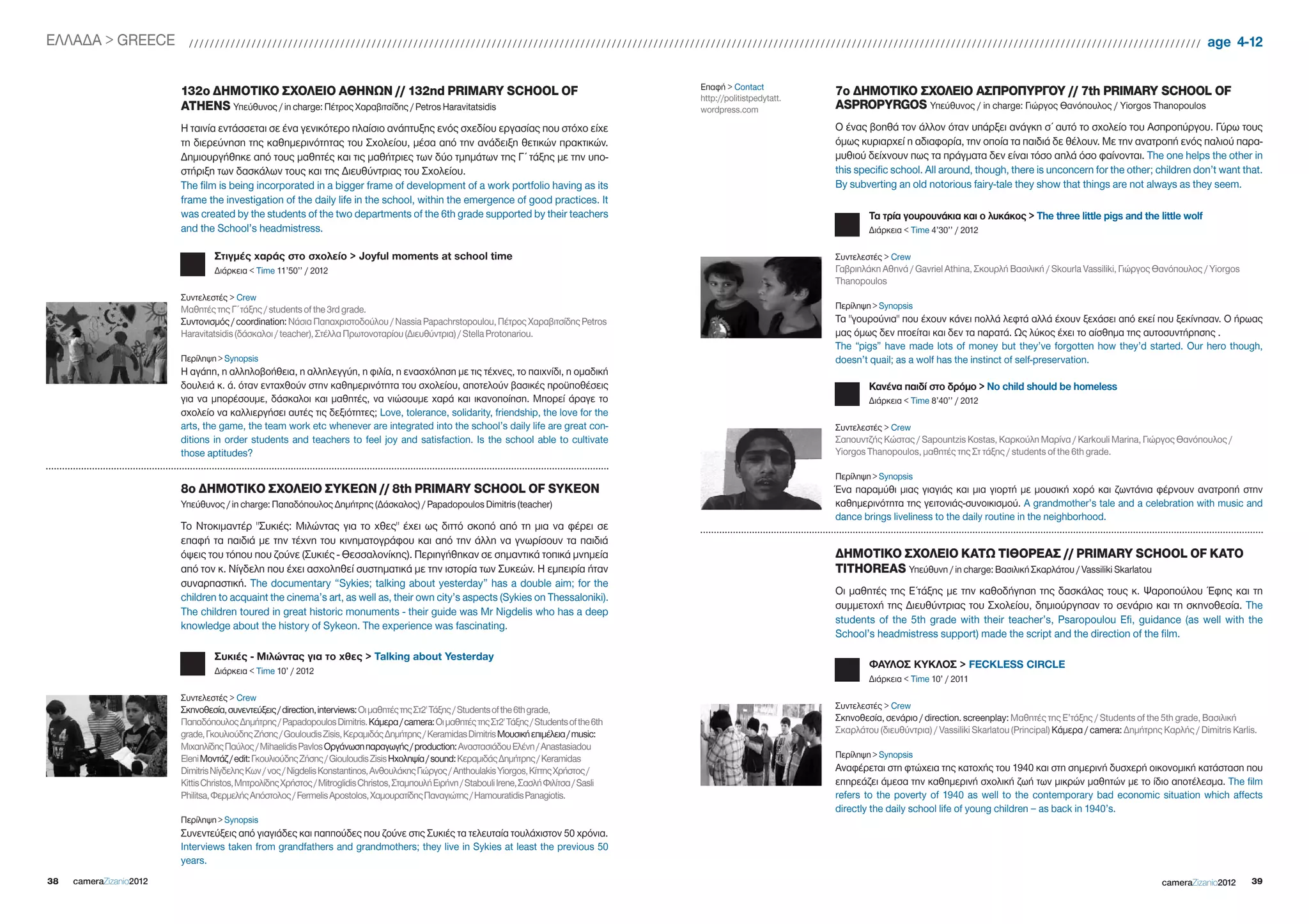 EΛΛΑΔΑ > gREECE            //////////////////////////////////////////////////////////////////////////////////////////////////////////////////////////////////////////////////////////////////////////////////////////////////                                              age 4-12

                                                                                                                                                Επαφή > Contact
                         132ο ΔΗΜΟΤΙΚΟ ΣΧΟΛΕΙΟ ΑΘΗΝΩΝ // 132nd PRIMARY SCHOOL OF                                                                http://politistpedytatt.
                                                                                                                                                                           7ο ΔΗΜΟΤΙΚΟ ΣΧΟΛΕΙΟ ΑΣΠΡOΠΥΡΓΟΥ // 7th PRIMARY SCHOOL OF
                         ATHENS Υπεύθυνος / in charge: Πέτρος Χαραβιτσίδης / Petros Haravitatsidis                                              wordpress.com              ASPROPYRGOS Υπεύθυνος / in charge: Γιώργος Θανόπουλος / Yiorgos Thanopoulos
                         Η ταινία εντάσσεται σε ένα γενικότερο πλαίσιο ανάπτυξης ενός σχεδίου εργασίας που στόχο είχε                                                      Ο ένας βοηθά τον άλλον όταν υπάρξει ανάγκη σ΄ αυτό το σχολείο του Ασπροπύργου. Γύρω τους
                         τη διερεύνηση της καθημερινότητας του Σχολείου, μέσα από την ανάδειξη θετικών πρακτικών.                                                          όμως κυριαρχεί η αδιαφορία, την οποία τα παιδιά δε θέλουν. Με την ανατροπή ενός παλιού παρα-
                         Δημιουργήθηκε από τους μαθητές και τις μαθήτριες των δύο τμημάτων της Γ΄ τάξης με την υπο-                                                        μυθιού δείχνουν πως τα πράγματα δεν είναι τόσο απλά όσο φαίνονται. The one helps the other in
                         στήριξη των δασκάλων τους και της Διευθύντριας του Σχολείου.                                                                                      this specific school. All around, though, there is unconcern for the other; children don’t want that.
                         The film is being incorporated in a bigger frame of development of a work portfolio having as its                                                 By subverting an old notorious fairy-tale they show that things are not always as they seem.
                         frame the investigation of the daily life in the school, within the emergence of good practices. It
                         was created by the students of the two departments of the 6th grade supported by their teachers                                                           Τα τρία γουρουνάκια και ο λυκάκος > The three little pigs and the little wolf
                         and the School’s headmistress.                                                                                                                            Διάρκεια < Time 4’30’’ / 2012

                                  Στιγμές χαράς στο σχολείο > Joyful moments at school time                                                                                Συντελεστές > Crew
                                  Διάρκεια < Time 11’50’’ / 2012                                                                                                           Γαβριηλάκη Αθηνά / gavriel Athina, Σκουρλή Βασιλική / Skourla Vassiliki, Γιώργος Θανόπουλος / Yiorgos
                                                                                                                                                                           Thanopoulos
                         Συντελεστές > Crew
                         Mαθητές της Γ΄ τάξης / students of the 3rd grade.                                                                                                 Περίληψη > Synopsis
                         Συντονισμός / coordination: Νάσια Παπαχριστοδούλου / Nassia Papachrstopoulou, Πέτρος Χαραβιτσίδης Petros                                          Τα "γουρούνια" που έχουν κάνει πολλά λεφτά αλλά έχουν ξεχάσει από εκεί που ξεκίνησαν. Ο ήρωας
                         Haravitatsidis (δάσκαλοι / teacher), Στέλλα Πρωτονοταρίου (Διευθύντρια) / Stella Protonariou.                                                     μας όμως δεν πτοείται και δεν τα παρατά. Ως λύκος έχει το αίσθημα της αυτοσυντήρησης .
                                                                                                                                                                           The “pigs” have made lots of money but they’ve forgotten how they’d started. Our hero though,
                         Περίληψη > Synopsis                                                                                                                               doesn’t quail; as a wolf has the instinct of self-preservation.
                         Η αγάπη, η αλληλοβοήθεια, η αλληλεγγύη, η φιλία, η ενασχόληση με τις τέχνες, το παιχνίδι, η ομαδική
                         δουλειά κ. ά. όταν ενταχθούν στην καθημερινότητα του σχολείου, αποτελούν βασικές προϋποθέσεις                                                             Κανένα παιδί στο δρόμο > Νο child should be homeless
                         για να μπορέσουμε, δάσκαλοι και μαθητές, να νιώσουμε χαρά και ικανοποίηση. Μπορεί άραγε το                                                                Διάρκεια < Time 8’40’’ / 2012
                         σχολείο να καλλιεργήσει αυτές τις δεξιότητες; Love, tolerance, solidarity, friendship, the love for the
                         arts, the game, the team work etc whenever are integrated into the school’s daily life are great con-                                             Συντελεστές > Crew
                         ditions in order students and teachers to feel joy and satisfaction. Is the school able to cultivate                                              Σαπουντζής Κώστας / Sapountzis Kostas, Καρκούλη Μαρίνα / Karkouli Marina, Γιώργος Θανόπουλος /
                         those aptitudes?                                                                                                                                  Yiorgos Thanopoulos, μαθητές της Στ τάξης / students of the 6th grade.

                                                                                                                                                                           Περίληψη > Synopsis
                         8ο ΔΗΜΟΤΙΚO ΣΧΟΛΕΙΟ ΣΥΚΕΩΝ // 8th PRIMARY SCHOOL OF SYKEON                                                                                        Ένα παραμύθι μιας γιαγιάς και μια γιορτή με μουσική χορό και ζωντάνια φέρνουν ανατροπή στην
                         Υπεύθυνος / in charge: Παπαδόπουλος Δημήτρης (Δάσκαλος) / Papadopoulos Dimitris (teacher)                                                         καθημερινότητα της γειτονιάς-συνοικισμού. A grandmother’s tale and a celebration with music and
                                                                                                                                                                           dance brings liveliness to the daily routine in the neighborhood.
                         Το Ντοκιμαντέρ "Συκιές: Μιλώντας για το χθες" έχει ως διττό σκοπό από τη μια να φέρει σε
                         επαφή τα παιδιά με την τέχνη του κινηματογράφου και από την άλλη να γνωρίσουν τα παιδιά
                         όψεις του τόπου που ζούνε (Συκιές - Θεσσαλονίκης). Περιηγήθηκαν σε σημαντικά τοπικά μνημεία                                                       ΔΗΜΟΤΙΚΟ ΣΧΟΛΕΙΟ ΚΑΤΩ ΤΙΘΟΡΕΑΣ // PRIMARY SCHOOL OF KATO
                         από τον κ. Νίγδελη που έχει ασχοληθεί συστηματικά με την ιστορία των Συκεών. Η εμπειρία ήταν                                                      TITHOREAS Υπεύθυνη / in charge: Βασιλική Σκαρλάτου / Vassiliki Skarlatou
                         συναρπαστική. The documentary “Sykies; talking about yesterday” has a double aim; for the
                                                                                                                                                                           Οι μαθητές της Ε΄τάξης με την καθοδήγηση της δασκάλας τους κ. Ψαροπούλου Έφης και τη
                         children to acquaint the cinema’s art, as well as, their own city’s aspects (Sykies on Thessaloniki).
                                                                                                                                                                           συμμετοχή της Διευθύντριας του Σχολείου, δημιούργησαν το σενάριο και τη σκηνοθεσία. The
                         The children toured in great historic monuments - their guide was Mr Nigdelis who has a deep
                                                                                                                                                                           students of the 5th grade with their teacher’s, Psaropoulou Efi, guidance (as well with the
                         knowledge about the history of Sykeon. The experience was fascinating.
                                                                                                                                                                           School’s headmistress support) made the script and the direction of the film.
                                  Συκιές - Μιλώντας για το χθες > Talking about Yesterday
                                                                                                                                                                                   ΦΑΥΛΟΣ ΚΥΚΛΟΣ > FECkLESS CiRCLE
                                  Διάρκεια < Time 10’ / 2012
                                                                                                                                                                                   Διάρκεια < Time 10’ / 2011
                         Συντελεστές > Crew
                         Σκηνοθεσία, συνεντεύξεις / direction, interviews: Οι μαθητές της Στ2' Τάξης / Students of the 6th grade,                                          Συντελεστές > Crew
                         Παπαδόπουλος Δημήτρης / Papadopoulos Dimitris. Κάμερα / camera: Οι μαθητές της Στ2' Τάξης / Students of the 6th                                   Σκηνοθεσία, σενάριο / direction. screenplay: Μαθητές της Ε’τάξης / Students of the 5th grade, Βασιλική
                         grade, Γκουλιούδης Ζήσης / gouloudis Zisis, Κεραμιδάς Δημήτρης / Keramidas Dimitris Μουσική επιμέλεια / music:                                    Σκαρλάτου (διευθύντρια) / Vassiliki Skarlatou (Principal) Κάμερα / camera: Δημήτρης Καρλής / Dimitris Karlis.
                         Μιχαηλίδης Παύλος / Mihaelidis Pavlos Οργάνωση παραγωγής / production: Αναστασιάδου Ελένη / Anastasiadou
                         Eleni Μοντάζ / edit: Γκουλιούδης Ζήσης / giouloudis Zisis Ηχοληψία / sound: Κεραμιδάς Δημήτρης / Keramidas                                        Περίληψη > Synopsis
                         Dimitris Νίγδελης Κων / νος / Nigdelis Konstantinos, Ανθουλάκης Γιώργος / Anthoulakis Yiorgos, Κίττης Χρήστος /                                   Αναφέρεται στη φτώχεια της κατοχής του 1940 και στη σημερινή δυσχερή οικονομική κατάσταση που
                         Kittis Christos, Μητρολίδης Χρήστος / Mitroglidis Christos, Σταμπουλή Ειρήνη / Stabouli Irene, Σασλή Φιλίτσα / Sasli                              επηρεάζει άμεσα την καθημερινή σχολική ζωή των μικρών μαθητών με το ίδιο αποτέλεσμα. The film
                         Philitsa, Φερμελής Απόστολος / Fermelis Apostolos, Χαμουρατίδης Παναγιώτης / Hamouratidis Panagiotis.                                             refers to the poverty of 1940 as well to the contemporary bad economic situation which affects
                                                                                                                                                                           directly the daily school life of young children – as back in 1940’s.
                         Περίληψη > Synopsis
                         Συνεντεύξεις από γιαγιάδες και παππούδες που ζούνε στις Συκιές τα τελευταία τουλάχιστον 50 χρόνια.
                         Interviews taken from grandfathers and grandmothers; they live in Sykies at least the previous 50
                         years.
38   cameraZizanio2012                                                                                                                                                                                                                                         cameraZizanio2012      39
 