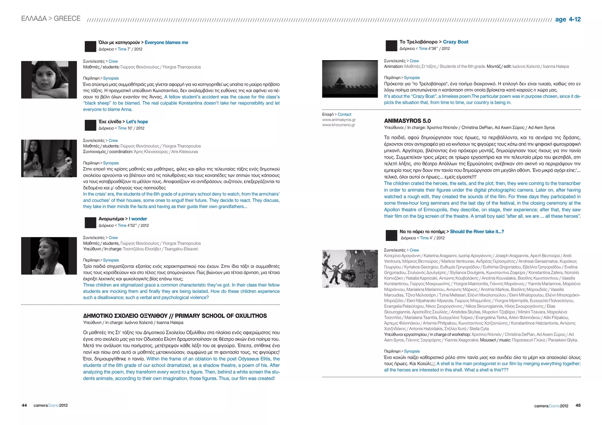 EΛΛΑΔΑ > gREECE            //////////////////////////////////////////////////////////////////////////////////////////////////////////////////////////////////////////////////////////////////////////////////////////////////                        age 4-12


                                 Όλοι με κατηγορούν > Everyone blames me                                                                                        To Τρελοβάπορο > Crazy Boat
                                 Διάρκεια < Time 7’ / 2012                                                                                                      Διάρκεια < Time 4’38’’ / 2012

                         Συντελεστές > Crew                                                                                                             Συντελεστές > Crew
                         Μαθητές / students: Γιώργος Θανόπουλος / Yiorgos Thanopoulos                                                                   Animation: Μαθητές Στ΄τάξης / Students of the 6th grade. Μοντάζ / edit: Ιωάννα Χαλεπά / Ioanna Halepa

                         Περίληψη > Synopsis                                                                                                            Περίληψη > Synopsis
                         Ένα ατύχημα μιας συμμαθήτριάς μας γίνεται αφορμή για να κατηγορηθεί ως υπαίτια το μαύρο πρόβατο                                Πρόκειται για "το Τρελοβάπορο", ένα ποιήμα διαχρονικό. Η επιλογή δεν είναι τυχαία, καθώς στο εν
                         της τάξης. Η πραγματική υπεύθυνη Κωνσταντίνα, δεν αναλαμβάνει τις ευθύνες της και αφήνει να πέ-                                λόγω ποίημα αποτυπώνεται η κατάσταση στην οποία βρίσκεται κατά καιρούς η χώρα μας.
                         σουν τα βέλη όλων εναντίον της Άννας. A fellow student’s accident was the cause for the class’s                                It’s about the “Crazy Boat”, a timeless poem.The particular poem was in purpose chosen, since it de-
                         “black sheep” to be blamed. The real culpable Konstantina doesn’t take her responsibility and let                              picts the situation that, from time to time, our country is being in.
                         everyone to blame Anna.
                                                                                                                                    Επαφή > Contact
                                                                                                                                    www.animasyros.gr   ANIMASYROS 5.0
                                 Έχε ελπίδα > Let’s hope
                                                                                                                                    www.kinoumeno.gr
                                 Διάρκεια < Time 10’ / 2012                                                                                             Υπεύθυνοι / In charge: Χριστίνα Ντεπιάν / Christina DePian, Ad Axem Σύρος / Ad Aem Syros

                                                                                                                                                        Τα παιδιά, αφού δημιούργησαν τους ήρωες, τα περιβάλλοντα, και τα σενάρια της δράσης,
                         Συντελεστές > Crew
                         Μαθητές / students: Γιώργος Θανόπουλος / Yiorgos Thanopoulos                                                                   έρχονταν στον αντιγραφέα για να κινήσουν τις φιγούρες τους κάτω από την ψηφιακή φωτογραφική
                         Συντονισμός / coordination: Άρης Κλεισσούρας / Aris Kleisouras                                                                 μηχανή. Αργότερα, βλέποντας ένα πρόχειρο μοντάζ, δημιούργησαν τους ήχους για την ταινία
                                                                                                                                                        τους. Συμμετείχαν τρεις μέρες σε τρίωρα εργαστήρια και την τελευταία μέρα του φεστιβάλ, στη
                         Περίληψη > Synopsis                                                                                                            τελετή λήξης, στο θέατρο Απόλλων της Ερμούπολης ανέβηκαν στη σκηνή να περιγράψουν την
                         Στην εποχή της κρίσης μαθητές και μαθήτριες, φίλες και φίλοι της τελευταίας τάξης ενός δημοτικού                               εμπειρία τους πριν δουν την ταινία που δημιούργησαν στη μεγάλη οθόνη. Ένα μικρό αγόρι είπε:'...
                         σχολείου αρνούνται να βλέπουν από τις πολυθρόνες και τους καναπέδες των σπιτιών τους κάποιους                                  τελικά, όλοι αυτοί οι ήρωες... εμείς είμαστε!!!'
                         να τους καταβροχθίζουν το μέλλον τους. Αποφασίζουν να αντιδράσουν, συζητούν, επεξεργάζονται τα                                 The children crated the heroes, the sets, and the plot; then, they were coming to the transcriber
                         δεδομένα και μ' οδηγούς τους παππούδες                                                                                         in order to animate their figures under the digital photographic camera. Later on, after having
                         In the crisis’ era, the students of the 6th grade of a primary school deny to watch, from the armchairs’
                                                                                                                                                        watched a rough edit, they created the sounds of the film. For three days they participated in
                         and couches’ of their houses, some ones to engulf their future. They decide to react. They discuss,
                                                                                                                                                        some three-hour long seminars and the last day of the festival, in the closing ceremony at the
                         they take in their minds the facts and having as their guide their own grandfathers…
                                                                                                                                                        Apollon theatre of Ermoupolis, they describe, on stage, their experience; after that, they saw
                                                                                                                                                        their film on the big screen of the theatre. A small boy said “after all, we are … all these heroes”.
                                 Αναρωτιέμαι > i wonder
                                 Διάρκεια < Time 4’52’’ / 2012
                                                                                                                                                                Να το πάρει το ποτάμι; > Should the River take it...?
                         Συντελεστές > Crew                                                                                                                      Διάρκεια < Time 4’ / 2012
                         Μαθητές / students, Γιώργος Θανόπουλος / Yiorgos Thanopoulos
                         Yπεύθυνη / In charge: Τσαντζάλου Ελισάβετ / Tsangalou Elisavet.                                                                Συντελεστές > Crew
                                                                                                                                                        Κατερίνα Αραγιάννη / Katerina Aragianni, Ιωσήφ Αραγιάννης / Joseph Aragiannis, Αρετή Βεντούρα / Areti
                         Περίληψη > Synopsis                                                                                                            Ventoura, Μάρκος Βεντούρας / Markos Ventouras, Ανδρέας Γερασιμάτος / Andreas gerasimatos, Κυριάκος
                         Τρία παιδιά στιγματίζονται εξαιτίας ενός χαρακτηριστικού που έχουν. Στην ίδια τάξη οι συμμαθητές                               Γεωργίου / Kyriakos geiorgiou, Ευθυμία Γρηγοριάδου / Euthimia grigoriadou, Εβελίνα Γρηγοριάδου / Evelina
                         τους τους κοροϊδεύουν και στο τέλος τους απομονώνουν. Πώς βιώνουν μια τέτοια άρνηση, μια τέτοια                                grigoriadou, Στυλιανός Δουλγέρης / Stylianos Doulgeris, Κωνσταντίνα Ζαφείρα / Konstantina Zafera, Ναταλία
                         έκρηξη λεκτικής και ψυχολογικής βίας επάνω τους;                                                                               Καπνιζάκη / Natalia Kapnizaki, Αντώνης Κουβαλάκης / Anotnis Kouvalakis, Bασίλης Κωνσταντίνου / Vassilis
                         Three children are stigmatized grace a common characteristic they’ve got. In their class their fellow                          Konstantinou, Γιώργος Μακρυωνίτης / Yiorgos Makrionitis, Γιάννης Μαριάννος / Yiannis Mariannos, Μαριλένα
                         students are mocking them and finally they are being isolated. How do these children experience                                Μαριάννου, Marialena Mariannou, Αντώνης Μάρκος / Anotnis Markos, Βασίλης Μαρουδιάς / Vassilis
                                                                                                                                                        Maroudias, Τζίνα Μελισσάρη / Tzina Melissari, Ελένη Μιχαλοπούλου / Eleni Mihalopoulou, Ελένη Μπαχαράκη-
                         such a disallowance; such a verbal and psychological violence?
                                                                                                                                                        Μπραζόλα / Eleni Mpaharaki- Mpazola, Γιώργος Μπιρμπίλης / Yiorgos Mpirmpilis, Ευαγγελία Παλαιολόγου,
                                                                                                                                                        Evangelia Palaiologou, Νίκος Σκορογιάννης / Nikos Skourogiannis, Ηλίας Σκουρογιάννης / Elias
                                                                                                                                                        Skourogiannis, Αριστείδης Σκυλλάς / Aristides Skyllas, Μυρσίνη Τζαβάρα / Mirsini Tzavara, Μαριαλένα
                         ΔΗΜΟΤΙΚΟ ΣΧΟΛΕΙΟ ΟΞΥΛΙΘΟΥ // PRIMARY SCHOOL OF OXULITHOS                                                                       Τσαντήλα / Marialena Tsantila, Ευαγγελίνα Τσίρκα / Evangelina Tsirka, Αλίκη Φιλιππάκου / Aliki Filipakou,
                         Υπεύθυνη / in charge: Ιωάννα Χαλεπά / Ioanna Halepa                                                                            Άρτεμις Φιλιππάκου / Artemis Philipakou, Κωνσταντίνος Χατζαντώνης / Konstantinos Hatziantonis, Αντώνης
                                                                                                                                                        Χατζηδάκης / Antonis Hatzidakis, Στέλλα Χυτά / Stella Cyta
                         Οι μαθητές της Στ΄ τάξης του Δημοτικού Σχολείου Οξυλίθου στα πλαίσια ενός αφιερώματος που                                      Υπεύθυνοι εργαστηρίου / in charge of workshop: Χριστίνα Ντεπιάν / Christina DePian, Ad Axem Σύρος / Ad
                         έγινε στο σχολείο μας για τον Οδυσσέα Ελύτη δραματοποίησαν σε θέατρο σκιών ένα ποίημα του.                                     Aem Syros, Γιάννης Ξαγοράρης / Yiannis Xsagorakis. Μουσική / music: Παρασκευή Γλύκα / Paraskevi glyka.
                         Μετά την ανάλυση του ποιήματος, μετέτρεψαν κάθε λέξη του σε φιγούρα. Έπειτα, στήθηκε ένα
                         πανί και πίσω από αυτό οι μαθητές μετακινούσαν, συμφώνα με τη φαντασία τους, τις φιγούρες!                                     Περίληψη > Synopsis
                         Έτσι, δημιουργήθηκε η ταινία. Within the frame of an oblation to the poet Odysseus Elitis, the                                 Ένα κοχύλι παίζει καθοριστικό ρόλο στην ταινία μιας και συνδέει όλα τα μέρη και απασχολεί όλους
                         students of the 6th grade of our school dramatized, as a shadow theatre, a poem of his. After                                  τους ήρωες. Και Κοχύλι;;;; A shell is the main protagonist in our film by merging everything together;
                         analyzing the poem, they transform every word to a figure. Then, behind a white screen the stu-                                all the heroes are interested in this shell. What a shell is this???
                         dents animate, according to their own imagination, those figures. Thus, our film was created!




44   cameraZizanio2012                                                                                                                                                                                                                    cameraZizanio2012     45
 