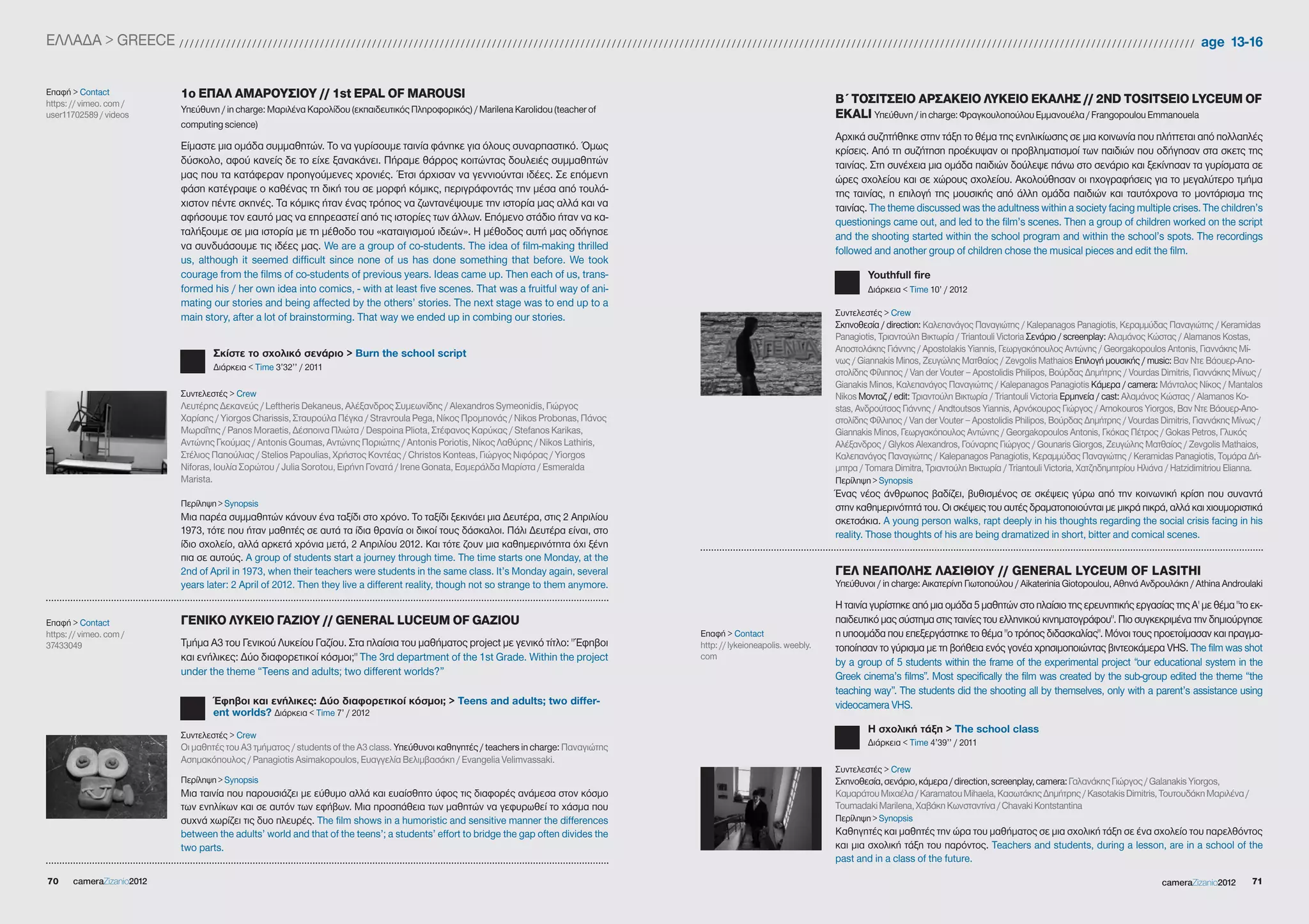 EΛΛΑΔΑ > gREECE / / / / / / / / / / / / / / / / / / / / / / / / / / / / / / / / / / / / / / / / / / / / / / / / / / / / / / / / / / / / / / / / / / / / / / / / / / / / / / / / / / / / / / / / / / / / / / / / / / / / / / / / / / / / / / / / / / / / / / / / / / / / / / / / / / / / / / / / / / / / / / / / / / / / / / / / / / / / / / / / / / / / / / / / / / / / / / / / / / / / / / / / / / / / / / / / / / / age 13-16


Επαφή > Contact                              1ο ΕΠΑΛ ΑΜΑΡΟΥΣΙΟΥ // 1st EPAL OF MAROUSI                                                                                                                                                                                       Β΄ ΤΟΣΙΤΣΕΙΟ ΑΡΣΑΚΕΙΟ ΛΥΚΕΙΟ ΕΚΑΛΗΣ // 2ND TOSITSEIO LYCEUM OF
https: // vimeo. com /
                                             Υπεύθυνη / in charge: Μαριλένα Καρολίδου (εκπαιδευτικός Πληροφορικός) / Marilena Karolidou (teacher of
user11702589 / videos                                                                                                                                                                                                                                                        EKALI Υπεύθυνη / in charge: Φραγκουλοπούλου Εμμανουέλα / Frangopoulou Emmanouela
                                             computing science)
                                                                                                                                                                                                                                                                             Αρχικά συζητήθηκε στην τάξη το θέμα της ενηλικίωσης σε μια κοινωνία που πλήττεται από πολλαπλές
                                             Είμαστε μια ομάδα συμμαθητών. Το να γυρίσουμε ταινία φάνηκε για όλους συναρπαστικό. Όμως                                                                                                                                        κρίσεις. Από τη συζήτηση προέκυψαν οι προβληματισμοί των παιδιών που οδήγησαν στα σκετς της
                                             δύσκολο, αφού κανείς δε το είχε ξανακάνει. Πήραμε θάρρος κοιτώντας δουλειές συμμαθητών                                                                                                                                          ταινίας. Στη συνέχεια μια ομάδα παιδιών δούλεψε πάνω στο σενάριο και ξεκίνησαν τα γυρίσματα σε
                                             μας που τα κατάφεραν προηγούμενες χρονιές. Έτσι άρχισαν να γεννιούνται ιδέες. Σε επόμενη                                                                                                                                        ώρες σχολείου και σε χώρους σχολείου. Ακολούθησαν οι ηχογραφήσεις για το μεγαλύτερο τμήμα
                                             φάση κατέγραψε ο καθένας τη δική του σε μορφή κόμικς, περιγράφοντάς την μέσα από τουλά-                                                                                                                                         της ταινίας, η επιλογή της μουσικής από άλλη ομάδα παιδιών και ταυτόχρονα το μοντάρισμα της
                                             χιστον πέντε σκηνές. Τα κόμικς ήταν ένας τρόπος να ζωντανέψουμε την ιστορία μας αλλά και να                                                                                                                                     ταινίας. The theme discussed was the adultness within a society facing multiple crises. The children’s
                                             αφήσουμε τον εαυτό μας να επηρεαστεί από τις ιστορίες των άλλων. Επόμενο στάδιο ήταν να κα-                                                                                                                                     questionings came out, and led to the film’s scenes. Then a group of children worked on the script
                                             ταλήξουμε σε μια ιστορία με τη μέθοδο του «καταιγισμού ιδεών». Η μέθοδος αυτή μας οδήγησε                                                                                                                                       and the shooting started within the school program and within the school’s spots. The recordings
                                             να συνδυάσουμε τις ιδέες μας. We are a group of co-students. The idea of film-making thrilled                                                                                                                                   followed and another group of children chose the musical pieces and edit the film.
                                             us, although it seemed difficult since none of us has done something that before. We took
                                             courage from the films of co-students of previous years. Ideas came up. Then each of us, trans-                                                                                                                                            Youthfull fire
                                             formed his / her own idea into comics, - with at least five scenes. That was a fruitful way of ani-                                                                                                                                        Διάρκεια < Time 10’ / 2012
                                             mating our stories and being affected by the others’ stories. The next stage was to end up to a
                                             main story, after a lot of brainstorming. That way we ended up in combing our stories.                                                                                                                                          Συντελεστές > Crew
                                                                                                                                                                                                                                                                             Σκηνοθεσία / direction: Καλεπανάγος Παναγιώτης / Kalepanagos Panagiotis, Κεραμμύδας Παναγιώτης / Keramidas
                                                                                                                                                                                                                                                                             Panagiotis, Τριαντούλη Βικτωρία / Triantouli Victoria Σενάριο / screenplay: Αλαμάνος Κώστας / Alamanos Kostas,
                                                         Σκίστε το σχολικό σενάριο > Βurn the school script                                                                                                                                                                  Αποστολάκης Γιάννης / Apostolakis Yiannis, Γεωργακόπουλος Αντώνης / georgakopoulos Antonis, Γιαννάκης Μί-
                                                                                                                                                                                                                                                                             νως / giannakis Minos, Ζευγώλης Ματθαίος / Zevgolis Mathaios Επιλογή μουσικής / music: Βαν Ντε Βάουερ-Απο-
                                                         Διάρκεια < Time 3’32’’ / 2011
                                                                                                                                                                                                                                                                             στολίδης Φίλιππος / Van der Vouter – Apostolidis Philipos, Βούρδας Δημήτρης / Vourdas Dimitris, Γιαννάκης Μίνως /
                                                                                                                                                                                                                                                                             gianakis Minos, Καλεπανάγος Παναγιώτης / Kalepanagos Panagiotis Κάμερα / camera: Μάνταλος Νίκος / Mantalos
                                             Συντελεστές > Crew                                                                                                                                                                                                              Nikos Μονταζ / edit: Τριαντούλη Βικτωρία / Triantouli Victoria Ερμηνεία / cast: Αλαμάνος Κώστας / Alamanos Ko-
                                             Λευτέρης Δεκανεύς / Leftheris Dekaneus, Αλέξανδρος Συμεωνίδης / Alexandros Symeonidis, Γιώργος                                                                                                                                  stas, Ανδρούτσος Γιάννης / Andtoutsos Yiannis, Αρνόκουρος Γιώργος / Arnokouros Yiorgos, Βαν Ντε Βάουερ-Απο-
                                             Χαρίσης / Yiorgos Charissis, Σταυρούλα Πέγκα / Stravroula Pega, Νίκος Προμπονάς / Nikos Probonas, Πάνος                                                                                                                         στολίδης Φίλλιπος / Van der Vouter – Apostolidis Philipos, Βούρδας Δημήτρης / Vourdas Dimitris, Γιαννάκης Μίνως /
                                             Μωραΐτης / Panos Moraetis, Δέσποινα Πλιώτα / Despoina Pliota, Στέφανος Καρύκας / Stefanos Karikas,                                                                                                                              giannakis Minos, Γεωργακόπουλος Αντώνης / georgakopoulos Antonis, Γκόκας Πέτρος / gokas Petros, Γλυκός
                                             Αντώνης Γκούμας / Antonis goumas, Αντώνης Ποριώτης / Antonis Poriotis, Νίκος Λαθύρης / Nikos Lathiris,                                                                                                                          Αλέξανδρος / glykos Alexandros, Γούναρης Γιώργος / gounaris giorgos, Ζευγώλης Ματθαίος / Zevgolis Mathaios,
                                             Στέλιος Παπούλιας / Stelios Papoulias, Χρήστος Κοντέας / Christos Konteas, Γιώργος Νιφόρας / Yiorgos                                                                                                                            Καλεπανάγος Παναγιώτης / Kalepanagos Panagiotis, Κεραμμύδας Παναγιώτης / Keramidas Panagiotis, Τομάρα Δή-
                                             Niforas, Ιουλία Σορώτου / Julia Sorotou, Ειρήνη Γονατά / Irene gonata, Εσμεράλδα Μαρίστα / Esmeralda                                                                                                                            μητρα / Tomara Dimitra, Τριαντούλη Βικτωρία / Triantouli Victoria, Χατζηδημητρίου Ηλιάνα / Hatzidimitriou Elianna.
                                             Marista.                                                                                                                                                                                                                        Περίληψη > Synopsis
                                                                                                                                                                                                                                                                             Ένας νέος άνθρωπος βαδίζει, βυθισμένος σε σκέψεις γύρω από την κοινωνική κρίση που συναντά
                                             Περίληψη > Synopsis                                                                                                                                                                                                             στην καθημερινότητά του. Οι σκέψεις του αυτές δραματοποιούνται με μικρά πικρά, αλλά και χιουμοριστικά
                                             Μια παρέα συμμαθητών κάνουν ένα ταξίδι στο χρόνο. Το ταξίδι ξεκινάει μια Δευτέρα, στις 2 Απριλίου                                                                                                                               σκετσάκια. A young person walks, rapt deeply in his thoughts regarding the social crisis facing in his
                                             1973, τότε που ήταν μαθητές σε αυτά τα ίδια θρανία οι δικοί τους δάσκαλοι. Πάλι Δευτέρα είναι, στο                                                                                                                              reality. Those thoughts of his are being dramatized in short, bitter and comical scenes.
                                             ίδιο σχολείο, αλλά αρκετά χρόνια μετά, 2 Απριλίου 2012. Και τότε ζουν μια καθημερινότητα όχι ξένη
                                             πια σε αυτούς. A group of students start a journey through time. The time starts one Monday, at the
                                             2nd of April in 1973, when their teachers were students in the same class. It’s Monday again, several                                                                                                                           ΓΕΛ ΝΕΑΠΟΛΗΣ ΛΑΣΙΘΙΟΥ // GENERAL LYCEUM OF LASITHI
                                             years later: 2 April of 2012. Then they live a different reality, though not so strange to them anymore.                                                                                                                        Υπεύθυνοι / in charge: Αικατερίνη Γιωτοπούλου / Aikaterinia giotopoulou, Αθηνά Ανδρουλάκη / Athina Androulaki

                                                                                                                                                                                                                                                                             Η ταινία γυρίστηκε από μια ομάδα 5 μαθητών στο πλαίσιο της ερευνητικής εργασίας της Α' με θέμα "το εκ-
Επαφή > Contact                              ΓΕΝΙΚΟ ΛΥΚΕΙΟ ΓΑΖΙΟΥ // GENERAL LUCEUM OF GAZIOU                                                                                                                                                                                παιδευτικό μας σύστημα στις ταινίες του ελληνικού κινηματογράφου". Πιο συγκεκριμένα την δημιούργησε
https: // vimeo. com /                                                                                                                                                                                                         Επαφή > Contact                               η υποομάδα που επεξεργάστηκε το θέμα "ο τρόπος διδασκαλίας". Μόνοι τους προετοίμασαν και πραγμα-
37433049                                     Τμήμα Α3 του Γενικού Λυκείου Γαζίου. Στα πλαίσια του μαθήματος project με γενικό τίτλο: " Έφηβοι                                                                                  http: // lykeioneapolis. weebly.              τοποίησαν το γύρισμα με τη βοήθεια ενός γονέα χρησιμοποιώντας βιντεοκάμερα VHS. The film was shot
                                             και ενήλικες: Δύο διαφορετικοί κόσμοι;" The 3rd department of the 1st grade. Within the project                                                                                   com
                                                                                                                                                                                                                                                                             by a group of 5 students within the frame of the experimental project “our educational system in the
                                             under the theme “Teens and adults; two different worlds?”                                                                                                                                                                       greek cinema’s films”. Most specifically the film was created by the sub-group edited the theme “the
                                                                                                                                                                                                                                                                             teaching way”. The students did the shooting all by themselves, only with a parent’s assistance using
                                                        Έφηβοι και ενήλικες: Δύο διαφορετικοί κόσμοι; > Teens and adults; two differ-                                                                                                                                        videocamera VHS.
                                                        ent worlds? Διάρκεια < Time 7’ / 2012
                                                                                                                                                                                                                                                                                        Η σχολική τάξη > The school class
                                             Συντελεστές > Crew
                                             Οι μαθητές του Α3 τμήματος / students of the A3 class. Υπεύθυνοι καθηγητές / teachers in charge: Παναγιώτης                                                                                                                                Διάρκεια < Time 4’39’’ / 2011
                                             Ασημακόπουλος / Panagiotis Asimakopoulos, Ευαγγελία Βελιμβασάκη / Evangelia Velimvassaki.
                                                                                                                                                                                                                                                                             Συντελεστές > Crew
                                             Περίληψη > Synopsis                                                                                                                                                                                                             Σκηνοθεσία, σενάριο, κάμερα / direction, screenplay, camera: Γαλανάκης Γιώργος / galanakis Yiorgos,
                                             Μια ταινία που παρουσιάζει με εύθυμο αλλά και ευαίσθητο ύφος τις διαφορές ανάμεσα στον κόσμο                                                                                                                                    Καμαράτου Μιχαέλα / Karamatou Mihaela, Κασωτάκης Δημήτρης / Kasotakis Dimitris, Τουτουδάκη Μαριλένα /
                                             των ενηλίκων και σε αυτόν των εφήβων. Μια προσπάθεια των μαθητών να γεφυρωθεί το χάσμα που                                                                                                                                      Toumadaki Marilena, Χαβάκη Κωνσταντίνα / Chavaki Kontstantina
                                             συχνά χωρίζει τις δυο πλευρές. The film shows in a humoristic and sensitive manner the differences                                                                                                                              Περίληψη > Synopsis
                                             between the adults’ world and that of the teens’; a students’ effort to bridge the gap often divides the                                                                                                                        Καθηγητές και μαθητές την ώρα του μαθήματος σε μια σχολική τάξη σε ένα σχολείο του παρελθόντος
                                             two parts.                                                                                                                                                                                                                      και μια σχολική τάξη του παρόντος. Teachers and students, during a lesson, are in a school of the
                                                                                                                                                                                                                                                                             past and in a class of the future.

70       cameraZizanio2012                                                                                                                                                                                                                                                                                                                                                                  cameraZizanio2012              71
 