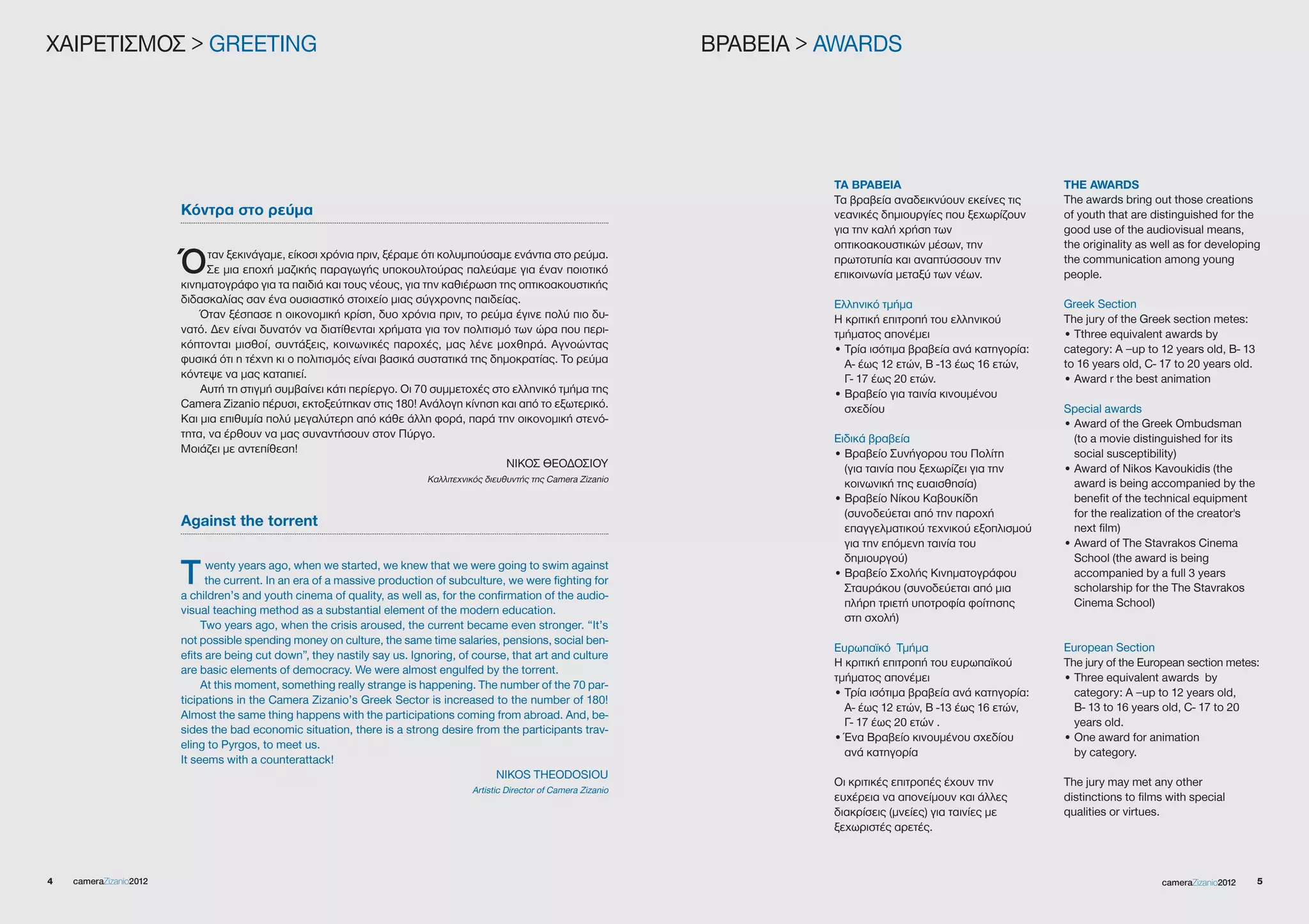 XΑΙΡΕΤΙΣΜΟΣ > gREETINg                                                                                                     ΒΡΑΒΕΙΑ > AWARDS




                                                                                                                                     ΤΑ ΒΡΑΒΕΙΑ                              THE AWARDS
                                                                                                                                     Τα βραβεία αναδεικνύουν εκείνες τις     The awards bring out those creations
                        Κόντρα στο ρεύμα                                                                                             νεανικές δημιουργίες που ξεχωρίζουν     of youth that are distinguished for the
                                                                                                                                     για την καλή χρήση των                  good use of the audiovisual means,
                                                                                                                                     οπτικοακουστικών μέσων, την             the originality as well as for developing
                        Ό     ταν ξεκινάγαμε, είκοσι χρόνια πριν, ξέραμε ότι κολυμπούσαμε ενάντια στο ρεύμα.
                             Σε μια εποχή μαζικής παραγωγής υποκουλτούρας παλεύαμε για έναν ποιοτικό
                        κινηματογράφο για τα παιδιά και τους νέους, για την καθιέρωση της οπτικοακουστικής
                                                                                                                                     πρωτοτυπία και αναπτύσσουν την
                                                                                                                                     επικοινωνία μεταξύ των νέων.
                                                                                                                                                                             the communication among young
                                                                                                                                                                             people.

                        διδασκαλίας σαν ένα ουσιαστικό στοιχείο μιας σύγχρονης παιδείας.                                             Ελληνικό τμήμα                          greek Section
                            Όταν ξέσπασε η οικονομική κρίση, δυο χρόνια πριν, το ρεύμα έγινε πολύ πιο δυ-                            Η κριτική επιτροπή του ελληνικού        The jury of the greek section metes:
                        νατό. Δεν είναι δυνατόν να διατίθενται χρήματα για τον πολιτισμό των ώρα που περι-                           τμήματος απονέμει                       • Tthree equivalent awards by
                        κόπτονται μισθοί, συντάξεις, κοινωνικές παροχές, μας λένε μοχθηρά. Αγνοώντας                                 • Τρία ισότιμα βραβεία ανά κατηγορία:   category: A –up to 12 years old, B- 13
                        φυσικά ότι η τέχνη κι ο πολιτισμός είναι βασικά συστατικά της δημοκρατίας. Το ρεύμα                            Α- έως 12 ετών, Β -13 έως 16 ετών,    to 16 years old, C- 17 to 20 years old.
                        κόντεψε να μας καταπιεί.                                                                                       Γ- 17 έως 20 ετών.                    • Award r the best animation
                            Αυτή τη στιγμή συμβαίνει κάτι περίεργο. Οι 70 συμμετοχές στο ελληνικό τμήμα της                          • Βραβείο για ταινία κινουμένου
                        Camera Zizanio πέρυσι, εκτοξεύτηκαν στις 180! Ανάλογη κίνηση και από το εξωτερικό.                             σχεδίου                               Special awards
                        Και μια επιθυμία πολύ μεγαλύτερη από κάθε άλλη φορά, παρά την οικονομική στενό-                                                                      • Award of the greek Ombudsman
                        τητα, να έρθουν να μας συναντήσουν στον Πύργο.                                                               Ειδικά βραβεία                            (to a movie distinguished for its
                        Μοιάζει με αντεπίθεση!                                                                                       • Βραβείο Συνήγορου του Πολίτη            social susceptibility)
                                                                                         ΝΙΚΟΣ ΘΕΟΔΟΣΙΟΥ                               (για ταινία που ξεχωρίζει για την     • Award of Nikos Kavoukidis (the
                                                                           Καλλιτεχνικός διευθυντής της Camera Zizanio                                                         award is being accompanied by the
                                                                                                                                       κοινωνική της ευαισθησία)
                                                                                                                                     • Βραβείο Νίκου Καβουκίδη                 benefit of the technical equipment
                                                                                                                                       (συνοδεύεται από την παροχή             for the realization of the creator's
                        Against the torrent                                                                                            επαγγελματικού τεχνικού εξοπλισμού      next film)
                                                                                                                                       για την επόμενη ταινία του            • Award of The Stavrakos Cinema
                                                                                                                                       δημιουργού)                             School (the award is being
                        T     wenty years ago, when we started, we knew that we were going to swim against
                              the current. In an era of a massive production of subculture, we were fighting for
                        a children’s and youth cinema of quality, as well as, for the confirmation of the audio-
                                                                                                                                     • Βραβείο Σχολής Κινηματογράφου
                                                                                                                                       Σταυράκου (συνοδεύεται από μια
                                                                                                                                                                               accompanied by a full 3 years
                                                                                                                                                                               scholarship for the The Stavrakos
                                                                                                                                       πλήρη τριετή υποτροφία φοίτησης         Cinema School)
                        visual teaching method as a substantial element of the modern education.
                                                                                                                                       στη σχολή)
                             Two years ago, when the crisis aroused, the current became even stronger. “It’s
                        not possible spending money on culture, the same time salaries, pensions, social ben-
                                                                                                                                     Ευρωπαϊκό Τμήμα                         European Section
                        efits are being cut down”, they nastily say us. Ignoring, of course, that art and culture
                                                                                                                                     Η κριτική επιτροπή του ευρωπαϊκού       The jury of the European section metes:
                        are basic elements of democracy. We were almost engulfed by the torrent.
                                                                                                                                     τμήματος απονέμει                       • Three equivalent awards by
                             At this moment, something really strange is happening. The number of the 70 par-
                                                                                                                                     • Τρία ισότιμα βραβεία ανά κατηγορία:     category: A –up to 12 years old,
                        ticipations in the Camera Zizanio’s greek Sector is increased to the number of 180!
                                                                                                                                       Α- έως 12 ετών, Β -13 έως 16 ετών,      B- 13 to 16 years old, C- 17 to 20
                        Almost the same thing happens with the participations coming from abroad. And, be-
                                                                                                                                       Γ- 17 έως 20 ετών .                     years old.
                        sides the bad economic situation, there is a strong desire from the participants trav-
                                                                                                                                     • Ένα Βραβείο κινουμένου σχεδίου        • One award for animation
                        eling to Pyrgos, to meet us.
                                                                                                                                       ανά κατηγορία                           by category.
                        It seems with a counterattack!
                                                                                         NIKOS THEODOSIOU
                                                                                                                                     Οι κριτικές επιτροπές έχουν την         The jury may met any other
                                                                                     Artistic Director of Camera Zizanio
                                                                                                                                     ευχέρεια να απονείμουν και άλλες        distinctions to films with special
                                                                                                                                     διακρίσεις (μνείες) για ταινίες με      qualities or virtues.
                                                                                                                                     ξεχωριστές αρετές.



4   cameraZizanio2012                                                                                                                                                                            cameraZizanio2012     5
 