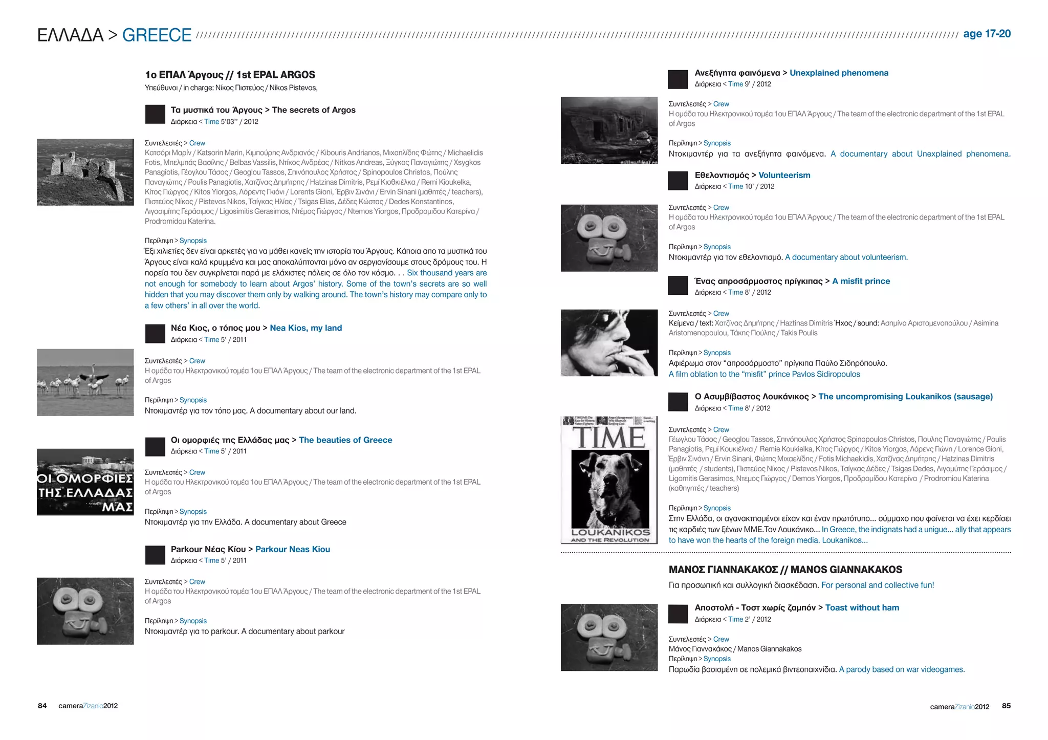 EΛΛΑΔΑ > gREECE                           ////////////////////////////////////////////////////////////////////////////////////////////////////////////////////////////////////////////////////////////////////////////////////////                      age 17-20


                         1ο ΕΠΑΛ Άργους // 1st EPAL ARGOS                                                                                                           Ανεξήγητα φαινόμενα > Unexplained phenomena
                         Υπεύθυνοι / in charge: Νίκος Πιστεύος / Nikos Pistevos,                                                                                    Διάρκεια < Time 9’ / 2012

                                                                                                                                                            Συντελεστές > Crew
                                 Τα μυστικά του Άργους > The secrets of Argos                                                                               Η ομάδα του Ηλεκτρονικού τομέα 1ου ΕΠΑΛ Άργους / The team of the electronic department of the 1st EPAL
                                 Διάρκεια < Time 5’03’’ / 2012                                                                                              of Argos

                         Συντελεστές > Crew                                                                                                                 Περίληψη > Synopsis
                         Κατσόρι Μαρίν / Katsorin Marin, Κιμπούρης Ανδριανός / Kibouris Andrianos, Μιχαηλίδης Φώτης / Michaelidis                           Ντοκιμαντέρ για τα ανεξήγητα φαινόμενα. A documentary about Unexplained phenomena.
                         Fotis, Μπελμπάς Βασίλης / Belbas Vassilis, Ντίκος Ανδρέας / Nitkos Andreas, Ξύγκος Παναγιώτης / Xsygkos
                         Panagiotis, Γέογλου Τάσος / geoglou Tassos, Σπινόπουλος Χρήστος / Spinopoulos Christos, Πούλης                                             Εθελοντισμός > Volunteerism
                         Παναγιώτης / Poulis Panagiotis, Χατζίνας Δημήτρης / Hatzinas Dimitris, Ρεμί Κιοθκιέλκα / Remi Kioukelka,
                                                                                                                                                                    Διάρκεια < Time 10’ / 2012
                         Κίτος Γιώργος / Kitos Yiorgos, Λόρεντς Γκιόνι / Lorents gioni, Έρβιν Σινάνι / Ervin Sinani (μαθητές / teachers),
                         Πιστεύος Νίκος / Pistevos Nikos, Τσίγκας Ηλίας / Tsigas Elias, Δέδες Κώστας / Dedes Konstantinos,
                                                                                                                                                            Συντελεστές > Crew
                         Λιγοσιμίτης Γεράσιμος / Ligosimitis gerasimos, Ντέμος Γιώργος / Ntemos Yiorgos, Προδρομιδου Κατερίνα /
                         Prodromidou Katerina.                                                                                                              Η ομάδα του Ηλεκτρονικού τομέα 1ου ΕΠΑΛ Άργους / The team of the electronic department of the 1st EPAL
                                                                                                                                                            of Argos
                         Περίληψη > Synopsis
                                                                                                                                                            Περίληψη > Synopsis
                         Έξι χιλιετίες δεν είναι αρκετές για να μάθει κανείς την ιστορία του Άργους. Κάποια απο τα μυστικά του
                                                                                                                                                            Ντοκιμαντέρ για τον εθελοντισμό. A documentary about volunteerism.
                         Άργους είναι καλά κρυμμένα και μας αποκαλύπτονται μόνο αν σεργιανίσουμε στους δρόμους του. Η
                         πορεία του δεν συγκρίνεται παρά με ελάχιστες πόλεις σε όλο τον κόσμο. . . Six thousand years are
                         not enough for somebody to learn about Argos’ history. Some of the town’s secrets are so well                                              Ένας απροσάρμοστος πρίγκιπας > A misfit prince
                         hidden that you may discover them only by walking around. The town’s history may compare only to                                           Διάρκεια < Time 8’ / 2012
                         a few others’ in all over the world.
                                                                                                                                                            Συντελεστές > Crew
                                                                                                                                                            Κείμενα / text: Χατζίνας Δημήτρης / Haztinas Dimitris Ήχος / sound: Ασημίνα Αριστομενοπούλου / Asimina
                                 Νέα Κιος, ο τόπος μου > nea kios, my land
                                                                                                                                                            Aristomenopoulou, Τάκης Πούλης / Takis Poulis
                                 Διάρκεια < Time 5’ / 2011
                                                                                                                                                            Περίληψη > Synopsis
                         Συντελεστές > Crew                                                                                                                 Αφιέρωμα στον “απροσάρμοστο” πρίγκιπα Παύλο Σιδηρόπουλο.
                         Η ομάδα του Ηλεκτρονικού τομέα 1ου ΕΠΑΛ Άργους / The team of the electronic department of the 1st EPAL                             A film oblation to the “misfit” prince Pavlos Sidiropoulos
                         of Argos

                         Περίληψη > Synopsis                                                                                                                        Ο Ασυμβίβαστος Λουκάνικος > The uncompromising Loukanikos (sausage)
                         Ντοκιμαντέρ για τον τόπο μας. A documentary about our land.                                                                                Διάρκεια < Time 8' / 2012

                                                                                                                                                            Συντελεστές > Crew
                                 Οι ομορφιές της Ελλάδας μας > The beauties of Greece                                                                       Γέωγλου Τάσος / geoglou Tassos, Σπινόπουλος Χρήστος Spinopoulos Christos, Πουλης Παναγιώτης / Poulis
                                 Διάρκεια < Time 5’ / 2011                                                                                                  Panagiotis, Ρεμί Κουκιέλκα / Remie Koukielka, Κίτος Γιώργος / Kitos Yiorgos, Λόρενς Γιώνη / Lorence gioni,
                                                                                                                                                            Έρβιν Σινάνη / Ervin Sinani, Φώτης Μιχαελίδης / Fotis Michaekidis, Χατζίνας Δημήτρης / Hatzinas Dimitris
                         Συντελεστές > Crew                                                                                                                 (μαθητές / students), Πιστεύος Νίκος / Pistevos Nikos, Τσίγκας Δέδες / Tsigas Dedes, Λιγομύτης Γεράσιμος /
                         Η ομάδα του Ηλεκτρονικού τομέα 1ου ΕΠΑΛ Άργους / The team of the electronic department of the 1st EPAL                             Ligomitis gerasimos, Ντεμος Γιώργος / Demos Yiorgos, Προδρομίδου Κατερίνα / Prodromiou Katerina
                         of Argos                                                                                                                           (καθηγητές / teachers)

                         Περίληψη > Synopsis                                                                                                                Περίληψη > Synopsis
                         Ντοκιμαντέρ για την Ελλάδα. A documentary about greece                                                                             Στην Ελλάδα, οι αγανακτησμένοι είχαν και έναν πρωτότυπο... σύμμαχο που φαίνεται να έχει κερδίσει
                                                                                                                                                            τις καρδιές των ξένων ΜΜΕ.Τον Λουκάνικο… In greece, the indignats had a unigue... ally that appears
                                                                                                                                                            to have won the hearts of the foreign media. Loukanikos...
                                 Parkour Νέας Κίου > Parkour neas kiou
                                 Διάρκεια < Time 5’ / 2011
                                                                                                                                                            ΜΑΝΟΣ ΓΙΑΝΝΑΚΑΚΟΣ // MANOS GIANNAKAKOS
                         Συντελεστές > Crew
                                                                                                                                                            Για προσωπική και συλλογική διασκέδαση. For personal and collective fun!
                         Η ομάδα του Ηλεκτρονικού τομέα 1ου ΕΠΑΛ Άργους / The team of the electronic department of the 1st EPAL
                         of Argos
                                                                                                                                                                    Αποστολή - Τοστ χωρίς ζαμπόν > Toast without ham
                         Περίληψη > Synopsis                                                                                                                        Διάρκεια < Time 2’ / 2012
                         Ντοκιμαντέρ για το parkour. A documentary about parkour
                                                                                                                                                            Συντελεστές > Crew
                                                                                                                                                            Μάνος Γιαννακάκος / Manos giannakakos
                                                                                                                                                            Περίληψη > Synopsis
                                                                                                                                                            Παρωδία βασισμένη σε πολεμικά βιντεοπαιχνίδια. A parody based on war videogames.



84   cameraZizanio2012                                                                                                                                                                                                                       cameraZizanio2012       85
 