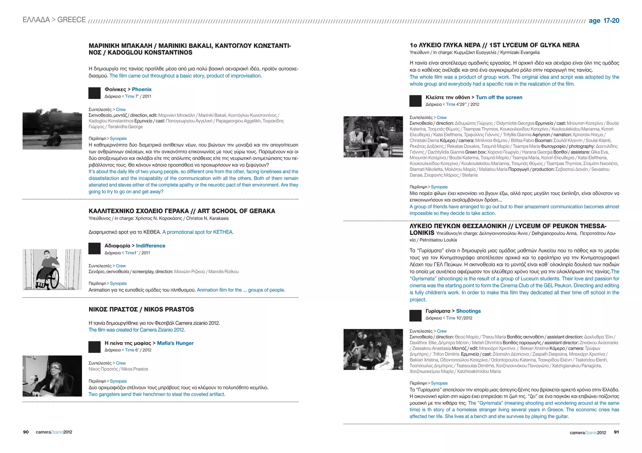 EΛΛΑΔΑ > gREECE / / / / / / / / / / / / / / / / / / / / / / / / / / / / / / / / / / / / / / / / / / / / / / / / / / / / / / / / / / / / / / / / / / / / / / / / / / / / / / / / / / / / / / / / / / / / / / / / / / / / / / / / / / / / / / / / / / / / / / / / / / / / / / / / / / / / / / / / / / / / / / / / / / / / / / / / / / / / / / / / / / / / / / / / / / / / / / / / / / / / / / / / / / / / / / / / / / / age 17-20


                                             ΜΑΡΙΝΙΚΗ ΜΠΑΚΑΛΗ / MARINIKI BAKALI, ΚΑΝΤΟΓΛΟΥ ΚΩΝΣΤΑΝΤΙ-                                                                                                                                                                        1ο ΛΥΚΕΙΟ ΓΛΥΚΑ ΝΕΡΑ // 1ST LYCEUM OF GLYKA NERA
                                             ΝΟΣ / KADOGLOU KONSTANTINOS                                                                                                                                                                                                     Υπεύθυνη / In charge: Κυρμιζάκη Ευαγγελία / Kyrmizaki Evangelia

                                                                                                                                                                                                                                                                             Η ταινία είναι αποτέλεσμα ομαδικής εργασίας. Η αρχική ιδέα και σενάριο είναι όλη της ομάδας
                                             Η δημιουργία της ταινίας προήλθε μέσα από μια πολύ βασική σεναριακή ιδέα, προϊόν αυτοσχε-                                                                                                                                       και ο καθένας ανέλαβε και από ένα συγκεκριμένο ρόλο στην παραγωγή της ταινίας.
                                             διασμού. The film came out throughout a basic story, product of improvisation.                                                                                                                                                  The whole film was a product of group work. The original idea and script was adopted by the
                                                                                                                                                                                                                                                                             whole group and everybody had a specific role in the realization of the film.
                                                         Φοίνικες > Phoenix
                                                         Διάρκεια < Time 7’ / 2011                                                                                                                                                                                                      Κλείστε την οθόνη > Turn off the screen
                                                                                                                                                                                                                                                                                        Διάρκεια < Time 4’29’’ / 2012
                                             Συντελεστές > Crew
                                             Σκηνοθεσία, μοντάζ / direction, edit: Μαρινίκη Μπακάλη / Mariniki Bakali, Καντόγλου Κωνσταντίνος /                                                                                                                              Συντελεστές > Crew
                                             Kadoglou Konstantinos Ερμηνεία / cast: Παπαγεωργίου Αγγελική / Papageorgiou Aggelikh, Τσιρακίδης                                                                                                                                Σκηνοθεσία / direction: Διδυμιώτης Γιώργος / Didymiotis georgos Ερμηνεία / cast: Μπουτση Κατερίνα / Boutsi
                                             Γιώργος / Tsirakidhs george                                                                                                                                                                                                     Katerina, Τσαμπάς Θύμιος / Tsampas Thymios, Koυκουλεκίδου Κατερίνα / Koukoulekidou Marianna, Κατσή
                                                                                                                                                                                                                                                                             Ελευθερία / Katsi Eleftheria, Τριφύλλης Γιάννης / Trifyllis giannis Αφήγηση / narration: Χρηστάκι Ντεμα /
                                             Περίληψη > Synopsis                                                                                                                                                                                                             Christaki Dema Κάμερα / camera: Μπίλιτσα Φάμπιο / Bilitsa Fabio Booman: Σουλάϊ Κλαιντη / Soulai Klainti,
                                             Η καθημερινότητα δύο διαμετρικά αντίθετων νέων, που βιώνουν την μοναξιά και την απογοήτευση                                                                                                                                     Ρεκάτας Δοξάκης / Rekatas Doxakis, Τσαμπά Μαρία / Tsampa Maria Φωτογραφία / photography: Δαχτυλίδης
                                             των ανθρώπινων σχέσεων, και την ανικανότητα επικοινωνίας με τους γύρω τους. Παραμένουν και οι                                                                                                                                   Γιάννης / Dachtylidis giannis green box: Χαρανα Γεωργία / Harana georgia Βοηθοί / assistans: gika Eva,
                                             δύο αποξενωμένοι και σκλάβοι είτε της απόλυτης απάθειας είτε της νευρωτική αντιμετώπισης του πε-                                                                                                                                Μπουτση Κατερίνα / Boutsi Katerina, Τσαμπά Μαρία / Tsampa Maria, Κατσή Ελευθερία / Katsi Eleftheria,
                                             ριβάλλοντος τους. Θα κάνουν κάποια προσπάθεια να προχωρήσουν και να ξεφύγουν?                                                                                                                                                   Koυκουλεκίδου Κατερίνα / Koukoulekidou Marianna, Τσαμπάς Θύμιος / Tsampas Thymios, Σταμάτη Νικολέτα,
                                             It’s about the daily life of two young people, so different one from the other, facing loneliness and the                                                                                                                       Stamati Nikoletta, Μαλάτου Μαρία / Mallatou Maria Παραγωγή / production: Σεβαστού Δανάη / Sevastou
                                                                                                                                                                                                                                                                             Danae, Στεφανής Μάριος / Stefanis
                                             dissatisfaction and the incapability of the communication with all the others. Both of them remain
                                             alienated and slaves either of the complete apathy or the neurotic pact of their environment. Are they                                                                                                                          Περίληψη > Synopsis
                                             going to try to go on and get away?                                                                                                                                                                                             Μια παρέα φίλων έχει κανονίσει να βγουν έξω, αλλά προς μεγάλη τους έκπληξη, είναι αδύνατον να
                                                                                                                                                                                                                                                                             επικοινωνήσουν και αναλαμβάνουν δράση…
                                                                                                                                                                                                                                                                             A group of friends have arranged to go out but to their amazement communication becomes almost
                                             ΚΑΛΛΙΤΕΧΝΙΚΟ ΣΧΟΛΕΙΟ ΓΕΡΑΚΑ // ART SCHOOL OF GERAKA                                                                                                                                                                             impossible so they decide to take action.
                                             Υπεύθυνος / in charge: Χρήστος Ν. Καρακάσης / Christos N. Karakasis
                                                                                                                                                                                                                                                                             ΛΥΚΕΙΟ ΠΕΥΚΩΝ ΘΕΣΣΑΛΟΝΙΚΗ // LYCEUM OF PEUKON THESSA-
                                             Διαφημιστικό spot για το ΚΕΘΕΑ. A promotional spot for KETHEA.                                                                                                                                                                  LONIKIS Υπεύθυνoι/in charge: Δεληγιαννοπούλου Άννα / Delhgianopoulou Anna, Πετροτσάτου Λου-
                                                                                                                                                                                                                                                                             κία / Petrotsatou Loukia
                                                         Αδιαφορία > indifference
                                                         Διάρκεια < Time1’ / 2011                                                                                                                                                                                            Τα “Γυρίσματα” είναι η δημιουργία μιας ομάδας μαθητών Λυκείου που το πάθος και το μεράκι
                                                                                                                                                                                                                                                                             τους για τον Κινηματογράφο αποτέλεσαν αρχικά και το εφαλτήριο για την Κινηματογραφική
                                             Συντελεστές > Crew                                                                                                                                                                                                              Λέσχη του ΓΕΛ Πεύκων. Η σκηνοθεσία και το μοντάζ είναι καθ΄ ολοκληρία δουλειά των παιδιών
                                             Σενάριο, σκηνοθεσία / screenplay, direction: Μανώλη Ριζικού / Manolis Rizikou                                                                                                                                                   τα οποία με συνέπεια αφιέρωσαν τον ελεύθερο χρόνο τους για την ολοκλήρωση της ταινίας.The
                                                                                                                                                                                                                                                                             “gyrismata” (shootings) is the result of a group of Luceum students. Their love and passion for
                                             Περίληψη > Synopsis
                                                                                                                                                                                                                                                                             cinema was the starting point to form the Cinema Club of the gEL Peukon. Directing and editing
                                             Animation για τις ευπαθείς ομάδες του πληθυσμού. Animation film for the … groups of people.
                                                                                                                                                                                                                                                                             is fully children's work. In order to make this film they dedicated all their time off school in the
                                                                                                                                                                                                                                                                             project.
                                             ΝΙΚΟΣ ΠΡΑΣΤΟΣ / NIKOS PRASTOS                                                                                                                                                                                                              Γυρίσματα > Shootings
                                                                                                                                                                                                                                                                                        Διάρκεια < Time 10’/2012
                                             Η ταινία δημιουργήθηκε για τον Φεστιβάλ Camera zizanio 2012.
                                             The film was created for Camera Zizanio 2012.                                                                                                                                                                                   Συντελεστές > Crew
                                                                                                                                                                                                                                                                             Σκηνοθεσία / direction: Θεού Μαρία / Theou Maria Βοηθός σκηνοθέτη / assistant direction: Δαχλυθρα Έλη /
                                                         Η πείνα της μαφίας > Mafia's Hunger                                                                                                                                                                                 Daxlithra Ellie, Δήμητρα Μέτση / Metsh Dhmhtra Βοηθός παραγωγής / assistant director: Ζησάκου Αναστασία
                                                         Διάρκεια < Time 6’ / 2012                                                                                                                                                                                           / Zessakou Anastasia Μοντάζ / edit: Μπεκιάρη Χριστίνα / Bekiari Xristina Κάμερα / camera: Τρύφων
                                                                                                                                                                                                                                                                             Δημήτρης / Trifon Dimitris Ερμηνεία / cast: Ζάσπαλη Δέσποινα / Zaspalh Despoina, Μπεκιάρη Χριστίνα /
                                                                                                                                                                                                                                                                             Bekiari Xristina, Οδοντοπούλου Κατερίνα / Odontopoulou Katerina, Τσακιρίδου Ελένη / Tsakiridou Elenh,
                                             Συντελεστές > Crew
                                                                                                                                                                                                                                                                             Τσατσουλας Δημήτρης / Tsatsoulas Dimitrhs, Χατζηγιαννάκου Παναγιώτα / Xatzhgianakou Panagiota,
                                             Νίκος Πραστός / Nikos Prastos                                                                                                                                                                                                   Χατζηιωακείμου Μαρία / Xatzhioakimidou Maria
                                             Περίληψη > Synopsis                                                                                                                                                                                                             Περίληψη > Synopsis
                                             Δυο αρχιμαφιόζοι στέλνουν τους μπράβους τους να κλέψουν το πολυπόθητο κειμήλιο.                                                                                                                                                 Τα “Γυρίσματα” αποτελούν την ιστορία μιας άστεγης-ξένης που βρίσκεται αρκετά χρόνια στην Ελλάδα.
                                             Two gangsters send their henchmen to steal the coveted artifact.                                                                                                                                                                Η οικονονική κρίση στη χώρα έχει επηρεάσει τη ζωή της. “ζει” σε ένα παγκάκι και επιβιώνει παίζοντας
                                                                                                                                                                                                                                                                             μουσική με την κιθάρα της. The “gyrismata” (meaning shooting and wondering around at the same
                                                                                                                                                                                                                                                                             time) is th story of a homeless stranger living several years in greece. The economic crisis has
                                                                                                                                                                                                                                                                             affected her life. She lives at a bench and she survives by playing the guitar.

90       cameraZizanio2012                                                                                                                                                                                                                                                                                                                                                                  cameraZizanio2012              91
 
