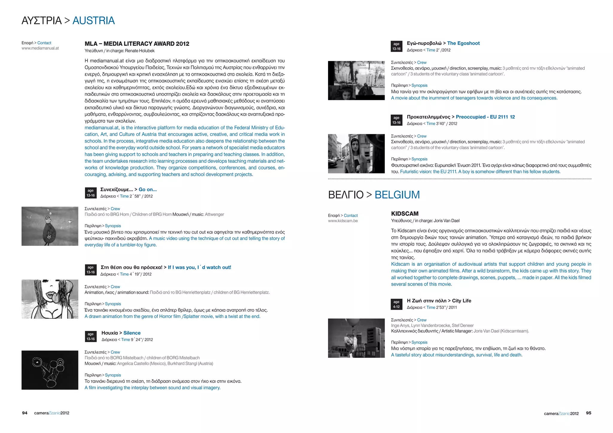ΑΥΣΤΡΙΑ > AUSTRIA
Επαφή > Contact           MLA – MEDIA LITERACY AWARD 2012                                                                                            age    Εγώ-πυροβολώ > The Egoshoot
www.mediamanual.at                                                                                                                                  13-16   Διάρκεια < Time 2’ /2012
                          Υπεύθυνη / in charge: Renate Holubek

                          Η mediamanual.at είναι μια διαδραστική πλατφόρμα για την οπτικοακουστική εκπαίδευση του                                   Συντελεστές > Crew
                          Ομοσπονδιακού Υπουργείου Παιδείας, Τεχνών και Πολιτισμού της Αυστρίας που ενθαρρύνει την                                  Σκηνοθεσία, σενάριο, μουσική / direction, screenplay, music: 3 μαθητές από την τάξη εθελοντών “animated
                          ενεργό, δημιουργική και κριτική ενασχόληση με τα οπτικοακουστικά στα σχολεία. Κατά τη διεξα-                              cartoon” / 3 students of the voluntary class ‘animated cartoon’.
                          γωγή της, η ενσωμάτωση της οπτικοακουστικής εκπαίδευσης ενισχύει επίσης τη σχέση μεταξύ
                                                                                                                                                    Περίληψη > Synopsis
                          σχολείου και καθημερινότητας, εκτός σχολείου.Εδώ και χρόνια ένα δίκτυο εξειδικευμένων εκ-
                                                                                                                                                    Μια ταινία για την σκληραγώγηση των εφήβων με τη βία και οι συνέπειές αυτής της κατάστασης.
                          παιδευτικών στα οπτικοακουστικά υποστηρίζει σχολεία και δασκάλους στην προετοιμασία και τη
                                                                                                                                                    A movie about the inurnment of teenagers towards violence and its consequences.
                          διδασκαλία των τμημάτων τους. Επιπλέον, η ομάδα ερευνά μαθησιακές μεθόδους κι αναπτύσσει
                          εκπαιδευτικό υλικό και δίκτυα παραγωγής γνώσης. Διοργανώνουν διαγωνισμούς, συνέδρια, και
                          μαθήματα, ενθαρρύνοντας, συμβουλεύοντας, και στηρίζοντας δασκάλους και αναπτυξιακά προ-                                           Προκατειλημμένος > Preoccupied - EU 2111 12
                                                                                                                                                     age
                          γράμματα των σχολείων.                                                                                                    13-16   Διάρκεια < Time 3’40'' / 2012
                          mediamanual.at, is the interactive platform for media education of the Federal Ministry of Edu-
                          cation, Art, and Culture of Austria that encourages active, creative, and critical media work in                          Συντελεστές > Crew
                          schools. In the process, integrative media education also deepens the relationship between the                            Σκηνοθεσία, σενάριο, μουσική / direction, screenplay, music: 3 μαθητές από την τάξη εθελοντών “animated
                          school and the everyday world outside school. For years a network of specialist media educators                           cartoon” / 3 students of the voluntary class ‘animated cartoon’.
                          has been giving support to schools and teachers in preparing and teaching classes. In addition,
                          the team undertakes research into learning processes and develops teaching materials and net-                             Περίληψη > Synopsis
                          works of knowledge production. They organize competitions, conferences, and courses, en-                                  Φουτουριστική εικόνα: Ευρωπαϊκή Ένωση 2011. Ένα αγόρι είναι κάπως διαφορετικό από τους συμμαθητές
                                                                                                                                                    του. Futuristic vision: the EU 2111. A boy is somehow different than his fellow students.
                          couraging, advising, and supporting teachers and school development projects.

                           age    Συνεχίζουμε… > Go on...
                          13-16   Διάρκεια < Time 2´58” / 2012                                                                    ΒΕΛΓΙΟ > BELgIUM
                          Συντελεστές > Crew
                          Παιδιά από το BRg Horn / Children of BRg Horn Μουσική / music: Attwenger                                Επαφή > Contact   KIDSCAM
                                                                                                                                  www.kidscam.be    Yπεύθυνος / in charge: Joris Van Dael
                          Περίληψη > Synopsis
                          Ένα μουσικό βίντεο που χρησιμοποιεί την τεχνική του cut out και αφηγείται την καθημερινότητα ενός                         Το Kidscam είναι ένας οργανισμός οπτικοακουστικών καλλιτεχνών που στηρίζει παιδιά και νέους
                          ψεύτικου- παιχνιδιού ακροβάτη. A music video using the technique of cut out and telling the story of                      στη δημιουργία δικών τους ταινιών animation. Ύστερα από καταιγισμό ιδεών, τα παιδιά βρήκαν
                          everyday life of a tumbler-toy figure.                                                                                    την ιστορία τους. Δούλεψαν συλλογικά για να ολοκληρώσουν τις ζωγραφιές, τα σκηνικά και τις
                                                                                                                                                    κούκλες… που έφτιαξαν από χαρτί. Όλα τα παιδιά τράβηξαν με κάμερα διάφορες σκηνές αυτής
                                                                                                                                                    της ταινίας.
                                                                                                                                                    Kidscam is an organisation of audiovisual artists that support children and young people in
                           age    Στη θέση σου θα πρόσεχα! > if i was you, i´d watch out!
                          13-16                                                                                                                     making their own animated films. After a wild brainstorm, the kids came up with this story. They
                                  Διάρκεια < Time 4´19”/ 2012
                                                                                                                                                    all worked together to complete drawings, scenes, puppets, … made in paper. All the kids filmed
                          Συντελεστές > Crew
                                                                                                                                                    several scenes of this movie.
                          Animation, ήχος / animation sound: Παιδιά από το Bg Henriettenplatz / children of Bg Henriettenplatz.
                                                                                                                                                     age    Η Ζωή στην πόλη > City Life
                          Περίληψη > Synopsis
                                                                                                                                                     4-12   Διάρκεια < Time 2’53’’/ 2011
                          Ένα ταινιάκι κινουμένου σχεδίου, ένα σπλάτερ θρίλερ, όμως με κάποια ανατροπή στο τέλος.
                          A drawn animation from the genre of Horror film /Splatter movie, with a twist at the end.
                                                                                                                                                    Συντελεστές > Crew
                                                                                                                                                    Inge Anys, Lynn Vandenbroecke, Stef Deneer
                                   Ησυχία > Silence                                                                                                 Καλλιτεχνικός διευθυντής / Artistic Manager: Joris Van Dael (Kidscamteam).
                           age
                          13-16    Διάρκεια < Time 9´24”/ 2012
                                                                                                                                                    Περίληψη > Synopsis
                                                                                                                                                    Μια νόστιμη ιστορία για τις παρεξηγήσεις, την επιβίωση, τη ζωή και το θάνατο.
                          Συντελεστές > Crew
                                                                                                                                                    A tasteful story about misunderstandings, survival, life and death.
                          Παιδιά από το BORg Mistelbach / children of BORg Mistelbach
                          Μουσική / music: Angelica Castello (Mexico), Burkhard Stangl (Austria)

                          Περίληψη > Synopsis
                          Το ταινιάκι διερευνά τη σχέση, τη διάδραση ανάμεσα στον ήχο και στην εικόνα.
                          A film investigating the interplay between sound and visual imagery.



94    cameraZizanio2012                                                                                                                                                                                                              cameraZizanio2012        95
 