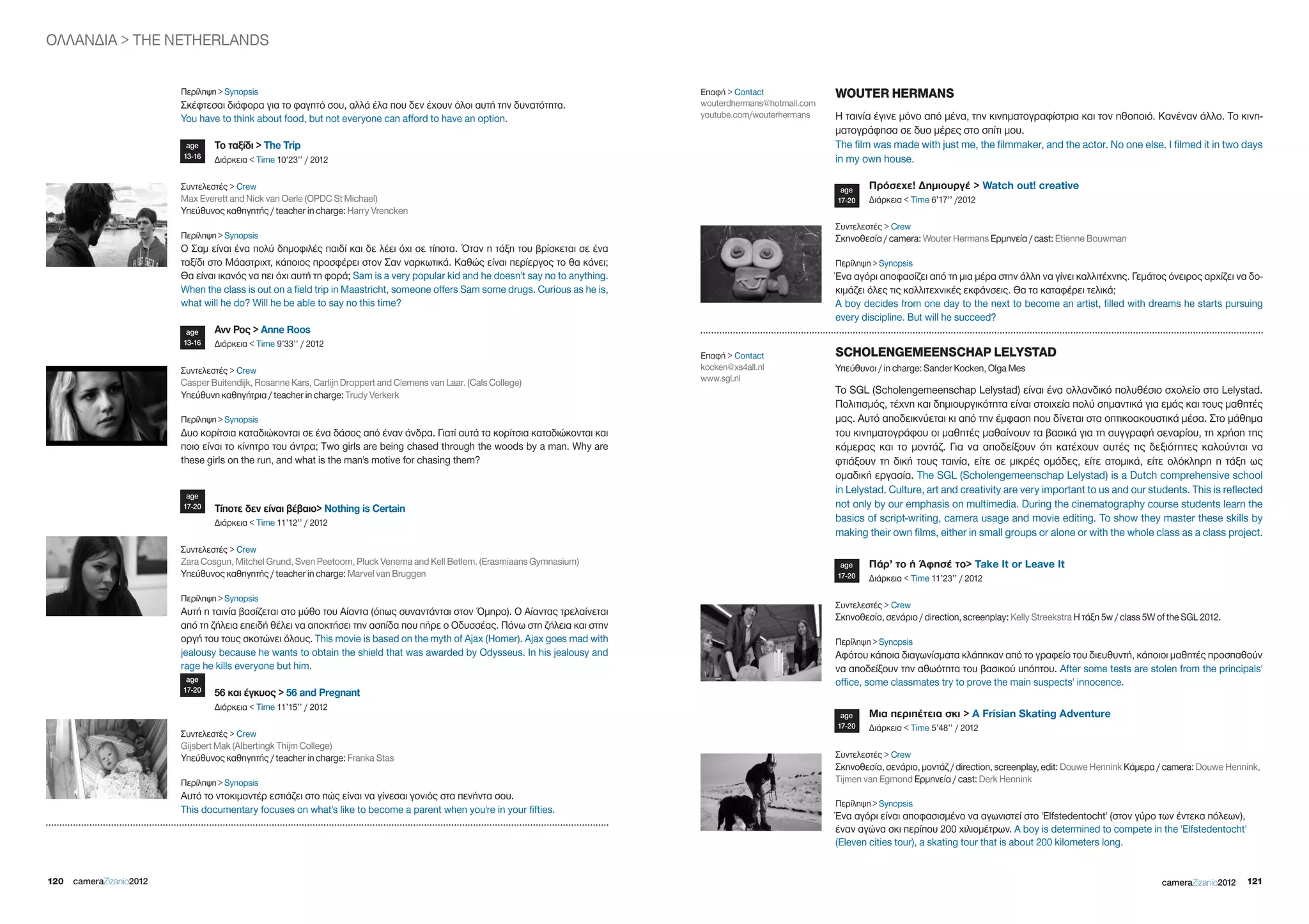 ΟΛΛΑΝΔΙΑ > THE NETHERLANDS


                        Περίληψη > Synopsis                                                                                     Επαφή > Contact              WOUTER HERMANS
                        Σκέφτεσαι διάφορα για το φαγητό σου, αλλά έλα που δεν έχουν όλοι αυτή την δυνατότητα.                   wouterdhermans@hotmail.com
                        You have to think about food, but not everyone can afford to have an option.                            youtube.com/wouterhermans    Η ταινία έγινε μόνο από μένα, την κινηματογραφίστρια και τον ηθοποιό. Κανέναν άλλο. Το κινη-
                                                                                                                                                             ματογράφησα σε δυο μέρες στο σπίτι μου.
                         age    Το ταξίδι > The Trip                                                                                                         The film was made with just me, the filmmaker, and the actor. No one else. I filmed it in two days
                        13-16   Διάρκεια < Time 10’23’’ / 2012                                                                                               in my own house.

                        Συντελεστές > Crew                                                                                                                    age    Πρόσεχε! Δημιουργέ > Watch out! creative
                        Max Everett and Nick van Oerle (OPDC St Michael)                                                                                     17-20   Διάρκεια < Time 6’17’’ /2012
                        Υπεύθυνος καθηγητής / teacher in charge: Harry Vrencken
                                                                                                                                                             Συντελεστές > Crew
                        Περίληψη > Synopsis                                                                                                                  Σκηνοθεσία / camera: Wouter Hermans Ερμηνεία / cast: Etienne Bouwman
                        Ο Σαμ είναι ένα πολύ δημοφιλές παιδί και δε λέει όχι σε τίποτα. Όταν η τάξη του βρίσκεται σε ένα
                        ταξίδι στο Μάαστριχτ, κάποιος προσφέρει στον Σαν ναρκωτικά. Καθώς είναι περίεργος το θα κάνει;                                       Περίληψη > Synopsis
                        Θα είναι ικανός να πει όχι αυτή τη φορά; Sam is a very popular kid and he doesn't say no to anything.                                Ένα αγόρι αποφασίζει από τη μια μέρα στην άλλη να γίνει καλλιτέχνης. Γεμάτος όνειρος αρχίζει να δο-
                        When the class is out on a field trip in Maastricht, someone offers Sam some drugs. Curious as he is,                                κιμάζει όλες τις καλλιτεχνικές εκφάνσεις. Θα τα καταφέρει τελικά;
                        what will he do? Will he be able to say no this time?                                                                                A boy decides from one day to the next to become an artist, filled with dreams he starts pursuing
                                                                                                                                                             every discipline. But will he succeed?
                         age    Ανν Ρος > Anne Roos
                        13-16   Διάρκεια < Time 9’33’’ / 2012
                                                                                                                                Επαφή > Contact              SCHOLENGEMEENSCHAP LELYSTAD
                        Συντελεστές > Crew                                                                                      kocken@xs4all.nl             Υπεύθυνοι / in charge: Sander Kocken, Olga Mes
                        Casper Buitendijk, Rosanne Kars, Carlijn Droppert and Clemens van Laar. (Cals College)                  www.sgl.nl
                        Υπεύθυνη καθηγήτρια / teacher in charge: Trudy Verkerk                                                                               Το SgL (Scholengemeenschap Lelystad) είναι ένα ολλανδικό πολυθέσιο σχολείο στο Lelystad.
                                                                                                                                                             Πολιτισμός, τέχνη και δημιουργικότητα είναι στοιχεία πολύ σημαντικά για εμάς και τους μαθητές
                        Περίληψη > Synopsis                                                                                                                  μας. Αυτό αποδεικνύεται κι από την έμφαση που δίνεται στα οπτικοακουστικά μέσα. Στο μάθημα
                        Δυο κορίτσια καταδιώκονται σε ένα δάσος από έναν άνδρα. Γιατί αυτά τα κορίτσια καταδιώκονται και                                     του κινηματογράφου οι μαθητές μαθαίνουν τα βασικά για τη συγγραφή σεναρίου, τη χρήση της
                        ποιο είναι το κίνητρο του άντρα; Τwo girls are being chased through the woods by a man. Why are                                      κάμερας και το μοντάζ. Για να αποδείξουν ότι κατέχουν αυτές τις δεξιότητες καλούνται να
                        these girls on the run, and what is the man's motive for chasing them?                                                               φτιάξουν τη δική τους ταινία, είτε σε μικρές ομάδες, είτε ατομικά, είτε ολόκληρη η τάξη ως
                                                                                                                                                             ομαδική εργασία. The SgL (Scholengemeenschap Lelystad) is a Dutch comprehensive school
                         age
                                                                                                                                                             in Lelystad. Culture, art and creativity are very important to us and our students. This is reflected
                        17-20   Τίποτε δεν είναι βέβαιο> nothing is Certain                                                                                  not only by our emphasis on multimedia. During the cinematography course students learn the
                                Διάρκεια < Time 11’12’’ / 2012                                                                                               basics of script-writing, camera usage and movie editing. To show they master these skills by
                                                                                                                                                             making their own films, either in small groups or alone or with the whole class as a class project.
                        Συντελεστές > Crew
                        Zara Cosgun, Mitchel grund, Sven Peetoom, Pluck Venema and Kell Betlem. (Erasmiaans gymnasium)                                        age    Πάρ’ το ή Άφησέ το> Take it or Leave it
                        Υπεύθυνος καθηγητής / teacher in charge: Marvel van Bruggen                                                                          17-20   Διάρκεια < Time 11’23’’ / 2012

                        Περίληψη > Synopsis
                                                                                                                                                             Συντελεστές > Crew
                        Αυτή η ταινία βασίζεται στο μύθο του Αίαντα (όπως συναντάνται στον Όμηρο). Ο Αίαντας τρελαίνεται                                     Σκηνοθεσία, σενάριο / direction, screenplay: Kelly Streekstra H τάξη 5w / class 5W of the SgL 2012.
                        από τη ζήλεια επειδή θέλει να αποκτήσει την ασπίδα που πήρε ο Οδυσσέας. Πάνω στη ζήλεια και στην
                        οργή του τους σκοτώνει όλους. This movie is based on the myth of Ajax (Homer). Ajax goes mad with                                    Περίληψη > Synopsis
                        jealousy because he wants to obtain the shield that was awarded by Odysseus. In his jealousy and                                     Αφότου κάποια διαγωνίσματα κλάπηκαν από το γραφείο του διευθυντή, κάποιοι μαθητές προσπαθούν
                        rage he kills everyone but him.                                                                                                      να αποδείξουν την αθωότητα του βασικού υπόπτου. After some tests are stolen from the principals'
                         age                                                                                                                                 office, some classmates try to prove the main suspects' innocence.
                        17-20   56 και έγκυος > 56 and Pregnant
                                Διάρκεια < Time 11’15’’ / 2012
                                                                                                                                                              age    Μια περιπέτεια σκι > A Frisian Skating Adventure
                                                                                                                                                             17-20   Διάρκεια < Time 5’48’’ / 2012
                        Συντελεστές > Crew
                        gijsbert Mak (Albertingk Thijm College)
                        Υπεύθυνος καθηγητής / teacher in charge: Franka Stas                                                                                 Συντελεστές > Crew
                                                                                                                                                             Σκηνοθεσία, σενάριο, μοντάζ / direction, screenplay, edit: Douwe Hennink Kάμερα / camera: Douwe Hennink,
                        Περίληψη > Synopsis                                                                                                                  Tijmen van Egmond Ερμηνεία / cast: Derk Hennink
                        Αυτό το ντοκιμαντέρ εστιάζει στο πώς είναι να γίνεσαι γονιός στα πενήντα σου.
                                                                                                                                                             Περίληψη > Synopsis
                        This documentary focuses on what's like to become a parent when you're in your fifties.
                                                                                                                                                             Ένα αγόρι είναι αποφασισμένο να αγωνιστεί στο 'Elfstedentocht' (στον γύρο των έντεκα πόλεων),
                                                                                                                                                             έναν αγώνα σκι περίπου 200 χιλιομέτρων. A boy is determined to compete in the 'Elfstedentocht'
                                                                                                                                                             (Eleven cities tour), a skating tour that is about 200 kilometers long.


120 cameraZizanio2012                                                                                                                                                                                                                           cameraZizanio2012   121
 