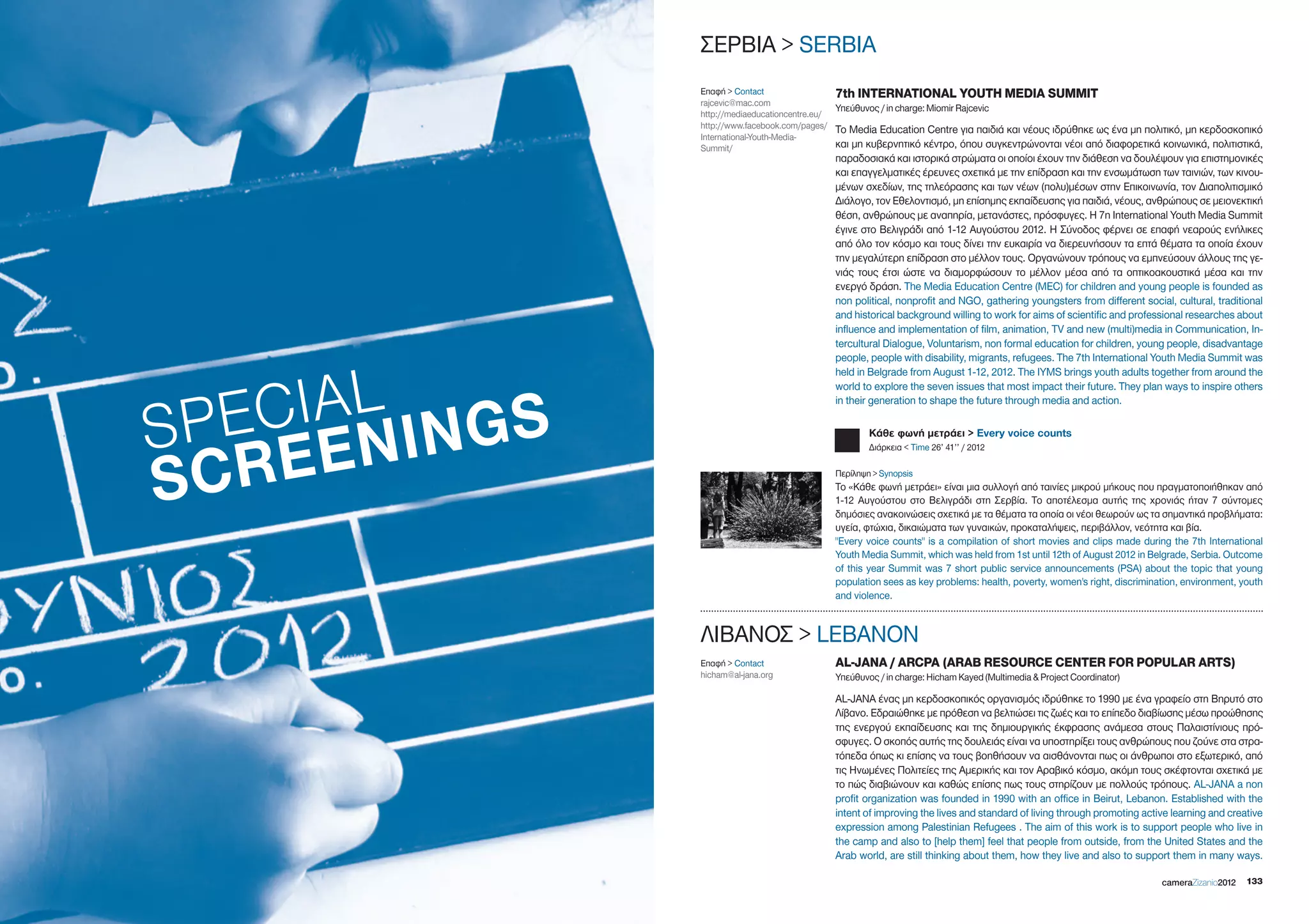 ΣΕΡΒΙΑ > SERBIA
               Επαφή > Contact                 7th INTERNATIONAL YOUTH MEDIA SUMMIT
               rajcevic@mac.com
                                               Υπεύθυνος / in charge: Miomir Rajcevic
               http://mediaeducationcentre.eu/
               http://www.facebook.com/pages/ Το Media Education Centre για παιδιά και νέους ιδρύθηκε ως ένα μη πολιτικό, μη κερδοσκοπικό
               International-Youth-Media-
               Summit/                         και μη κυβερνητικό κέντρο, όπου συγκεντρώνονται νέοι από διαφορετικά κοινωνικά, πολιτιστικά,
                                            παραδοσιακά και ιστορικά στρώματα οι οποίοι έχουν την διάθεση να δουλέψουν για επιστημονικές
                                            και επαγγελματικές έρευνες σχετικά με την επίδραση και την ενσωμάτωση των ταινιών, των κινου-
                                            μένων σχεδίων, της τηλεόρασης και των νέων (πολυ)μέσων στην Επικοινωνία, τον Διαπολιτισμικό
                                            Διάλογο, τον Εθελοντισμό, μη επίσημης εκπαίδευσης για παιδιά, νέους, ανθρώπους σε μειονεκτική
                                            θέση, ανθρώπους με αναπηρία, μετανάστες, πρόσφυγες. Η 7η International Youth Media Summit
                                            έγινε στο Βελιγράδι από 1-12 Αυγούστου 2012. Η Σύνοδος φέρνει σε επαφή νεαρούς ενήλικες
                                            από όλο τον κόσμο και τους δίνει την ευκαιρία να διερευνήσουν τα επτά θέματα τα οποία έχουν
                                            την μεγαλύτερη επίδραση στο μέλλον τους. Οργανώνουν τρόπους να εμπνεύσουν άλλους της γε-
                                            νιάς τους έτσι ώστε να διαμορφώσουν το μέλλον μέσα από τα οπτικοακουστικά μέσα και την
                                            ενεργό δράση. The Media Education Centre (MEC) for children and young people is founded as
                                            non political, nonprofit and NgO, gathering youngsters from different social, cultural, traditional
                                            and historical background willing to work for aims of scientific and professional researches about
                                            influence and implementation of film, animation, TV and new (multi)media in Communication, In-
                                            tercultural Dialogue, Voluntarism, non formal education for children, young people, disadvantage
                                            people, people with disability, migrants, refugees. The 7th International Youth Media Summit was




   CIAL inGS
                                            held in Belgrade from August 1-12, 2012. The IYMS brings youth adults together from around the
                                            world to explore the seven issues that most impact their future. They plan ways to inspire others




SPE EEn
                                            in their generation to shape the future through media and action.

                                                    Κάθε φωνή μετράει > Every voice counts




SCR
                                                    Διάρκεια < Time 26’ 41’’ / 2012

                                            Περίληψη > Synopsis
                                            Το «Κάθε φωνή μετράει» είναι μια συλλογή από ταινίες μικρού μήκους που πραγματοποιήθηκαν από
                                            1-12 Αυγούστου στο Βελιγράδι στη Σερβία. Το αποτέλεσμα αυτής της χρονιάς ήταν 7 σύντομες
                                            δημόσιες ανακοινώσεις σχετικά με τα θέματα τα οποία οι νέοι θεωρούν ως τα σημαντικά προβλήματα:
                                            υγεία, φτώχια, δικαιώματα των γυναικών, προκαταλήψεις, περιβάλλον, νεότητα και βία.
                                            "Every voice counts" is a compilation of short movies and clips made during the 7th International
                                            Youth Media Summit, which was held from 1st until 12th of August 2012 in Belgrade, Serbia. Outcome
                                            of this year Summit was 7 short public service announcements (PSA) about the topic that young
                                            population sees as key problems: health, poverty, women's right, discrimination, environment, youth
                                            and violence.


               ΛΙΒΑΝΟΣ > LEBANON
               Επαφή > Contact              AL-JANA / ARCPA (ARAB RESOURCE CENTER FOR POPULAR ARTS)
               hicham@al-jana.org           Υπεύθυνος / in charge: Hicham Kayed (Multimedia & Project Coordinator)

                                            AL-JANA ένας μη κερδοσκοπικός οργανισμός ιδρύθηκε το 1990 με ένα γραφείο στη Βηρυτό στο
                                            Λίβανο. Εδραιώθηκε με πρόθεση να βελτιώσει τις ζωές και το επίπεδο διαβίωσης μέσω προώθησης
                                            της ενεργού εκπαίδευσης και της δημιουργικής έκφρασης ανάμεσα στους Παλαιστίνιους πρό-
                                            σφυγες. Ο σκοπός αυτής της δουλειάς είναι να υποστηρίξει τους ανθρώπους που ζούνε στα στρα-
                                            τόπεδα όπως κι επίσης να τους βοηθήσουν να αισθάνονται πως οι άνθρωποι στο εξωτερικό, από
                                            τις Ηνωμένες Πολιτείες της Αμερικής και τον Αραβικό κόσμο, ακόμη τους σκέφτονται σχετικά με
                                            το πώς διαβιώνουν και καθώς επίσης πως τους στηρίζουν με πολλούς τρόπους. AL-JANA a non
                                            profit organization was founded in 1990 with an office in Beirut, Lebanon. Established with the
                                            intent of improving the lives and standard of living through promoting active learning and creative
                                            expression among Palestinian Refugees . The aim of this work is to support people who live in
                                            the camp and also to [help them] feel that people from outside, from the United States and the
                                            Arab world, are still thinking about them, how they live and also to support them in many ways.

                                                                                                                       cameraZizanio2012   133
 