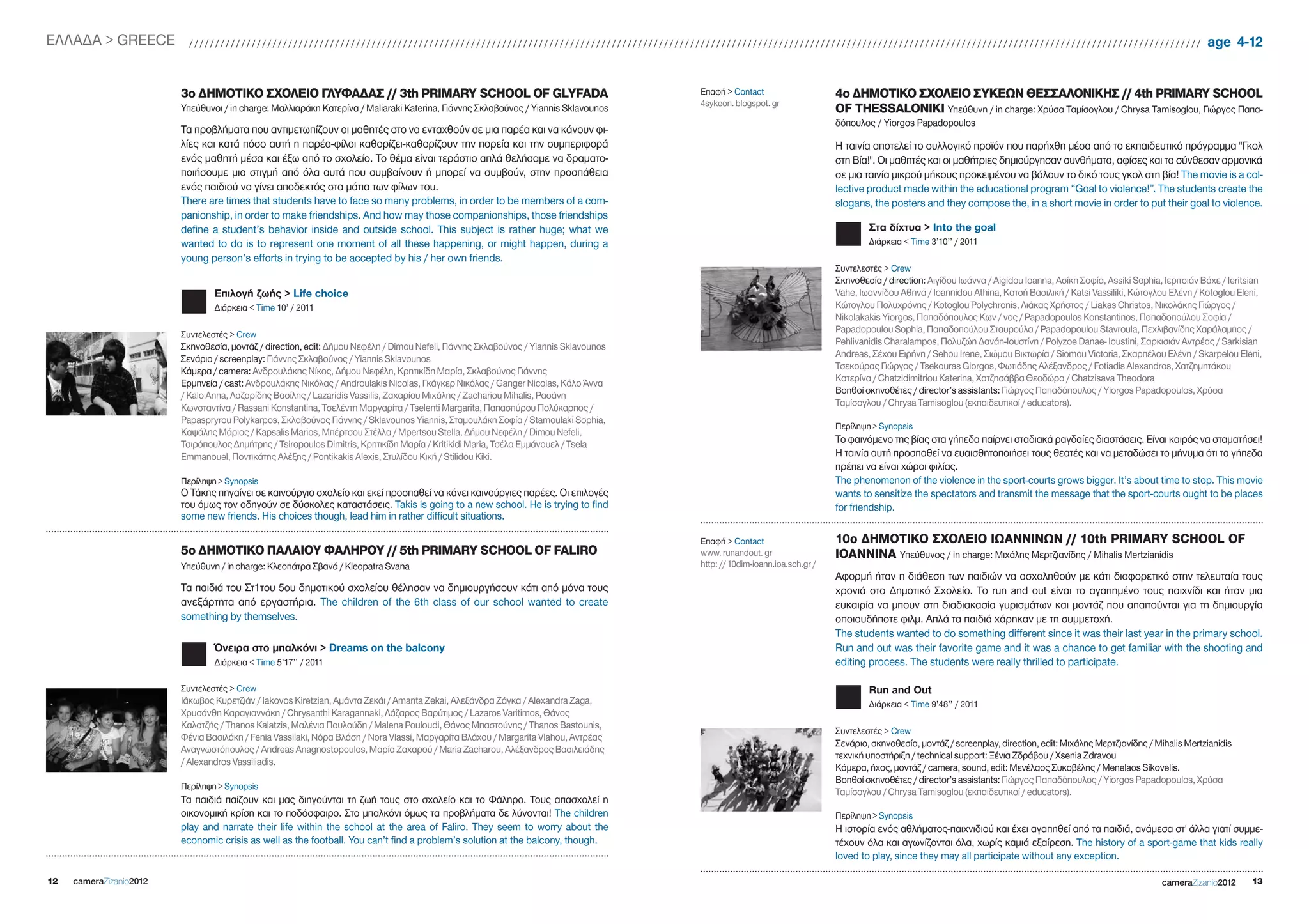 EΛΛΑΔΑ > gREECE            //////////////////////////////////////////////////////////////////////////////////////////////////////////////////////////////////////////////////////////////////////////////////////////////////                                             age 4-12


                         3ο ΔΗΜΟΤΙΚΟ ΣΧΟΛΕΙΟ ΓΛΥΦΑΔΑΣ // 3th PRIMARY SCHOOL OF GLYFADA                                                Επαφή > Contact                     4ο ΔΗΜΟΤΙΚΟ ΣΧΟΛΕΙΟ ΣΥΚΕΩΝ ΘΕΣΣΑΛΟΝΙΚΗΣ // 4th PRIMARY SCHOOL
                                                                                                                                      4sykeon. blogspot. gr
                         Υπεύθυνοι / in charge: Μαλλιαράκη Κατερίνα / Maliaraki Katerina, Γιάννης Σκλαβούνος / Yiannis Sklavounos                                         OF THESSALONIKI Υπεύθυνη / in charge: Χρύσα Ταμίσογλου / Chrysa Tamisoglou, Γιώργος Παπα-
                                                                                                                                                                          δόπουλος / Yiorgos Papadopoulos
                         Τα προβλήματα που αντιμετωπίζουν οι μαθητές στο να ενταχθούν σε μια παρέα και να κάνουν φι-
                         λίες και κατά πόσο αυτή η παρέα-φίλοι καθορίζει-καθορίζουν την πορεία και την συμπεριφορά                                                        Η ταινία αποτελεί το συλλογικό προϊόν που παρήχθη μέσα από το εκπαιδευτικό πρόγραμμα "Γκολ
                         ενός μαθητή μέσα και έξω από το σχολείο. Το θέμα είναι τεράστιο απλά θελήσαμε να δραματο-                                                        στη Βία!". Οι μαθητές και οι μαθήτριες δημιούργησαν συνθήματα, αφίσες και τα σύνθεσαν αρμονικά
                         ποιήσουμε μια στιγμή από όλα αυτά που συμβαίνουν ή μπορεί να συμβούν, στην προσπάθεια                                                            σε μια ταινία μικρού μήκους προκειμένου να βάλουν το δικό τους γκολ στη βία! The movie is a col-
                         ενός παιδιού να γίνει αποδεκτός στα μάτια των φίλων του.                                                                                         lective product made within the educational program “goal to violence!”. The students create the
                         There are times that students have to face so many problems, in order to be members of a com-                                                    slogans, the posters and they compose the, in a short movie in order to put their goal to violence.
                         panionship, in order to make friendships. And how may those companionships, those friendships
                         define a student’s behavior inside and outside school. This subject is rather huge; what we                                                              Στα δίχτυα > into the goal
                         wanted to do is to represent one moment of all these happening, or might happen, during a                                                                Διάρκεια < Time 3’10’’ / 2011
                         young person’s efforts in trying to be accepted by his / her own friends.
                                                                                                                                                                          Συντελεστές > Crew
                                                                                                                                                                          Σκηνοθεσία / direction: Αιγίδου Ιωάννα / Aigidou Ioanna, Ασίκη Σοφία, Assiki Sophia, Ιεριτσιάν Βάχε / Ieritsian
                                 Επιλογή ζωής > Life choice                                                                                                               Vahe, Ιωαννίδου Αθηνά / Ioannidou Athina, Κατσή Βασιλική / Katsi Vassiliki, Κώτογλου Ελένη / Kotoglou Eleni,
                                 Διάρκεια < Time 10’ / 2011                                                                                                               Κώτογλου Πολυχρόνης / Kotoglou Polychronis, Λιάκας Χρήστος / Liakas Christos, Νικολάκης Γιώργος /
                                                                                                                                                                          Nikolakakis Yiorgos, Παπαδόπουλος Κων / νος / Papadopoulos Konstantinos, Παπαδοπούλου Σοφία /
                         Συντελεστές > Crew
                                                                                                                                                                          Papadopoulou Sophia, Παπαδοπούλου Σταυρούλα / Papadopoulou Stavroula, Πεχλιβανίδης Χαράλαμπος /
                         Σκηνοθεσία, μοντάζ / direction, edit: Δήμου Νεφέλη / Dimou Nefeli, Γιάννης Σκλαβούνος / Yiannis Sklavounos                                       Pehlivanidis Charalampos, Πολυζώη Δανάη-Ιουστίνη / Polyzoe Danae- Ioustini, Σαρκισιάν Αντρέας / Sarkisian
                         Σενάριο / screenplay: Γιάννης Σκλαβούνος / Yiannis Sklavounos                                                                                    Andreas, Σέχου Ειρήνη / Sehou Irene, Σιώμου Βικτωρία / Siomou Victoria, Σκαρπέλου Ελένη / Skarpelou Eleni,
                         Κάμερα / camera: Ανδρουλάκης Νίκος, Δήμου Νεφέλη, Κρητικίδη Μαρία, Σκλαβούνος Γιάννης                                                            Τσεκούρας Γιώργος / Tsekouras giorgos, Φωτιάδης Αλέξανδρος / Fotiadis Alexandros, Χατζημητάκου
                         Ερμηνεία / cast: Ανδρουλάκης Νικόλας / Androulakis Nicolas, Γκάγκερ Νικόλας / ganger Nicolas, Κάλο Άννα                                          Κατερίνα / Chatzidimitriou Katerina, Χατζησάββα Θεοδώρα / Chatzisava Theodora
                         / Kalo Anna, Λαζαρίδης Βασίλης / Lazaridis Vassilis, Ζαχαρίου Μιχάλης / Zachariou Mihalis, Ρασάνη                                                Βοηθοί σκηνοθέτες / director’s assistants: Γιώργος Παπαδόπουλος / Yiorgos Papadopoulos, Χρύσα
                         Κωνσταντίνα / Rassani Konstantina, Τσελέντη Μαργαρίτα / Tselenti Margarita, Παπασπύρου Πολύκαρπος /                                              Ταμίσογλου / Chrysa Tamisoglou (εκπαιδευτικοί / educators).
                         Papaspryrou Polykarpos, Σκλαβούνος Γιάννης / Sklavounos Yiannis, Σταμουλάκη Σοφία / Stamoulaki Sophia,
                                                                                                                                                                          Περίληψη > Synopsis
                         Καψάλης Μάριος / Kapsalis Marios, Μπέρτσου Στέλλα / Mpertsou Stella, Δήμου Νεφέλη / Dimou Nefeli,
                         Τσιρόπουλος Δημήτρης / Tsiropoulos Dimitris, Κρητικίδη Μαρία / Kritikidi Maria, Τσέλα Εμμάνουελ / Tsela                                          Το φαινόμενο της βίας στα γήπεδα παίρνει σταδιακά ραγδαίες διαστάσεις. Είναι καιρός να σταματήσει!
                         Emmanouel, Ποντικάτης Αλέξης / Pontikakis Alexis, Στυλίδου Κική / Stilidou Kiki.                                                                 Η ταινία αυτή προσπαθεί να ευαισθητοποιήσει τους θεατές και να μεταδώσει το μήνυμα ότι τα γήπεδα
                                                                                                                                                                          πρέπει να είναι χώροι φιλίας.
                         Περίληψη > Synopsis                                                                                                                              The phenomenon of the violence in the sport-courts grows bigger. It’s about time to stop. This movie
                         Ο Τάκης πηγαίνει σε καινούργιο σχολείο και εκεί προσπαθεί να κάνει καινούργιες παρέες. Οι επιλογές                                               wants to sensitize the spectators and transmit the message that the sport-courts ought to be places
                         του όμως τον οδηγούν σε δύσκολες καταστάσεις. Takis is going to a new school. He is trying to find                                               for friendship.
                         some new friends. His choices though, lead him in rather difficult situations.

                                                                                                                                      Επαφή > Contact                     10ο ΔΗΜΟΤΙΚΟ ΣΧΟΛΕΙΟ ΙΩΑΝΝΙΝΩΝ // 10th PRIMARY SCHOOL OF
                         5ο ΔΗΜΟΤΙΚΟ ΠΑΛΑΙΟΥ ΦΑΛΗΡΟΥ // 5th PRIMARY SCHOOL OF FALIRO                                                  www. runandout. gr                  IOANNINA Υπεύθυνος / in charge: Μιχάλης Μερτζιανίδης / Mihalis Mertzianidis
                         Υπεύθυνη / in charge: Κλεοπάτρα Σβανά / Kleopatra Svana                                                      http: // 10dim-ioann.ioa.sch.gr /
                                                                                                                                                                          Αφορμή ήταν η διάθεση των παιδιών να ασχοληθούν με κάτι διαφορετικό στην τελευταία τους
                         Τα παιδιά του Στ1του 5ου δημοτικού σχολείου θέλησαν να δημιουργήσουν κάτι από μόνα τους                                                          χρονιά στο Δημοτικό Σχολείο. Το run and out είναι το αγαπημένο τους παιχνίδι και ήταν μια
                         ανεξάρτητα από εργαστήρια. The children of the 6th class of our school wanted to create                                                          ευκαιρία να μπουν στη διαδιακασία γυρισμάτων και μοντάζ που απαιτούνται για τη δημιουργία
                         something by themselves.                                                                                                                         οποιουδήποτε φιλμ. Απλά τα παιδιά χάρηκαν με τη συμμετοχή.
                                                                                                                                                                          The students wanted to do something different since it was their last year in the primary school.
                                 Όνειρα στο μπαλκόνι > Dreams on the balcony                                                                                              Run and out was their favorite game and it was a chance to get familiar with the shooting and
                                 Διάρκεια < Time 5’17’’ / 2011                                                                                                            editing process. The students were really thrilled to participate.

                         Συντελεστές > Crew                                                                                                                                       Run and Out
                         Ιάκωβος Κυρετζιάν / Iakovos Kiretzian, Αμάντα Ζεκάι / Amanta Zekai, Αλεξάνδρα Ζάγκα / Alexandra Zaga,                                                    Διάρκεια < Time 9’48’’ / 2011
                         Χρυσάνθη Καραγιαννάκη / Chrysanthi Karagannaki, Λάζαρος Βαρύτιμος / Lazaros Varitimos, Θάνος
                         Καλατζής / Thanos Kalatzis, Μαλένια Πουλούδη / Malena Pouloudi, Θάνος Μπαστούνης / Thanos Bastounis,
                                                                                                                                                                          Συντελεστές > Crew
                         Φένια Βασιλάκη / Fenia Vassilaki, Νόρα Βλάση / Nora Vlassi, Μαργαρίτα Βλάχου / Margarita Vlahou, Αντρέας
                                                                                                                                                                          Σενάριο, σκηνοθεσία, μοντάζ / screenplay, direction, edit: Μιχάλης Μερτζιανίδης / Mihalis Mertzianidis
                         Αναγνωστόπουλος / Andreas Anagnostopoulos, Μαρία Ζαχαρού / Maria Zacharou, Αλέξανδρος Βασιλειάδης
                                                                                                                                                                          τεχνική υποστήριξη / technical support: Ξένια Ζδράβου / Xsenia Zdravou
                         / Alexandros Vassiliadis.
                                                                                                                                                                          Kάμερα, ήχος, μοντάζ / camera, sound, edit: Μενέλαος Συκοβέλης / Menelaos Sikovelis.
                                                                                                                                                                          Βοηθοί σκηνοθέτες / director’s assistants: Γιώργος Παπαδόπουλος / Yiorgos Papadopoulos, Χρύσα
                         Περίληψη > Synopsis
                                                                                                                                                                          Ταμίσογλου / Chrysa Tamisoglou (εκπαιδευτικοί / educators).
                         Τα παιδιά παίζουν και μας διηγούνται τη ζωή τους στο σχολείο και το Φάληρο. Τους απασχολεί η
                         οικονομική κρίση και το ποδόσφαιρο. Στο μπαλκόνι όμως τα προβλήματα δε λύνονται! The children                                                    Περίληψη > Synopsis
                         play and narrate their life within the school at the area of Faliro. They seem to worry about the                                                Η ιστορία ενός αθλήματος-παιχνιδιού και έχει αγαπηθεί από τα παιδιά, ανάμεσα στ' άλλα γιατί συμμε-
                         economic crisis as well as the football. You can’t find a problem’s solution at the balcony, though.                                             τέχουν όλα και αγωνίζονται όλα, χωρίς καμιά εξαίρεση. The history of a sport-game that kids really
                                                                                                                                                                          loved to play, since they may all participate without any exception.

12   cameraZizanio2012                                                                                                                                                                                                                                        cameraZizanio2012       13
 