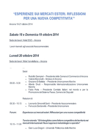 Ancona 18-21 ottobre 2014 
Sabato 18 e Domenica 19 ottobre 2014 
Sede dei lavori: Hotel EGO – Ancona 
Lavori riservati agli associati Assocamerestero 
Lunedì 20 ottobre 2014 
Sede dei lavori: Mole Vanvitelliana – Ancona 
… … 
09.00 – 9.30 
Saluti 
 Rodolfo Giampieri – Presidente della Camera di Commercio di Ancona 
 Valeria Mancinelli – Sindaco di Ancona 
 Graziano Di Battista – Presidente Unioncamere Marche 
 Alberto Drudi – Responsabile Internazionalizzazione Unioncamere 
Marche 
 Fabio Porta – Presidente Comitato Italiani nel mondo e per la 
Promozione del Sistema Paese, Camera dei Deputati 
09.30 – 10.15 
Relazioni di: 
 Leonardo Simonelli Santi – Presidente Assocamerestero 
 Ferruccio Dardanello –Presidente Unioncamere 
Forum: Esperienze sui mercati esteri. Riflessioni per una nuova competitività 
10.15 – 11.00 
Tavola rotonda: “Gli intangibles come fattore competitivo del territorio nei 
mercati internazionali. Nuovi approcci metodologici e operativi” 
 Gian Luca Gregori – Università Politecnica delle Marche 
 