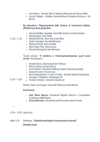  Anna Marra – Servizio Studi e Relazioni Internazionali, Banca d’Italia 
 Nunzio Tartaglia – Direttore Generale Banca Popolare di Ancona – Ubi 
Banca 
11.00 – 11.30 
Ne discutono i Rappresentanti delle Camere di Commercio Italiane 
all’Estero per Area geografica 
 Giovanni Battista Angioletti, Area Patto Andino e Centro-America 
 Claudio Bozzo, Area Nafta 
 Michele D’Ercole, Area Asia e Sud Africa 
 Giulio Frascatani, Area Mediterraneo 
 Massimo Perotti, Area Australia 
 Marco Silvio Pizzi, Area Europa 
 Eduardo Romagnoli, Area Mercosur 
12.30 – 13.30 
Tavola rotonda: “Il territorio e l’internazionalizzazione: quali nuovi 
servizi”. Ne discutono: 
 Ampelio Bucci, Azienda Agricola F.lli Bucci 
 Renzo Libenzi, Loccioni Group 
 Carlo Palmieri, Pianoforte Holding (Carpisa-Yamamay-Jacked) 
 Cesare Puccioni, Puccioni spa 
 Bruno Sebastianelli, La Terra e il Cielo – Società Agricola Cooperativa 
 Giuseppe Tartaglione, Volkswagen AG 
 Fiorella Tombolini, Tombolini Industrie srl 
Modera: Gian Luca Gregori, Università Politecnica delle Marche 
Conclusioni 
 Gian Mario Spacca, Presidente Regione Marche e Coordinatore 
Conferenza delle Regioni 
 Enrico Morando, Viceministro dell’Economia e delle Finanze 
 
13.30 – 14.30 Light lunch 
dalle 14.30 Workshop “I distretti marchigiani si presentano al mondo” 
Distretto moda 
 