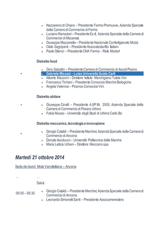  Nazzareno di Chiara – Presidente Fermo Promuove, Azienda Speciale 
della Camera di Commercio di Fermo 
 Luciano Ramadori – Presidente Ex-It, Azienda Speciale della Camera di 
Commercio di Macerata 
 Giuseppe Mazzarella – Presidente Nazionale Confartigianato Moda 
 Cleto Sagripanti – Presidente Assocalzaturifici Italiani 
 Paolo Silenzi – Presidente CNA Fermo – Rete Modart 
 
Distretto food 
 Gino Sabatini – Presidente Camera di Commercio di Ascoli Piceno 
 Gabriele Micozzi – Luiss Università Guido Carli 
 Alberto Mazzoni – Direttore Istituto Marchigiano Tutela Vini 
 Francesco Torriani – Presidente Consorzio Marche Biologiche 
 Angela Velenosi – Picenos Consorzio Vini 
 
Distretto abitare 
 Giuseppe Cinalli – Presidente A.SP.IN. 2000, Azienda Speciale della 
Camera di Commercio di Pesaro Urbino 
 Fabio Musso – Università degli Studi di Urbino Carlo Bo 
 
Distretto meccanica, tecnologia e innovazione 
 Giorgio Cataldi – Presidente Marchet, Azienda Speciale della Camera di 
Commercio di Ancona 
 Donato Iacobucci – Università Politecnica delle Marche 
 Maria Letizia Urbani – Direttore Meccano spa 
Martedì 21 ottobre 2014 
Sede dei lavori: Mole Vanvitelliana – Ancona 
… … 
09.00 – 09.30 
Saluti 
 Giorgio Cataldi – Presidente Marchet, Azienda Speciale della Camera di 
Commercio di Ancona 
 Leonardo Simonelli Santi – Presidente Assocamerestero 
 