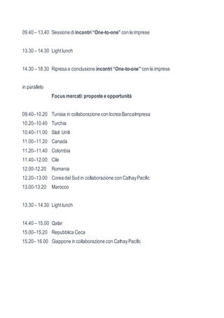 09.40 – 13.40 Sessione di incontri “One-to-one” con le imprese 
13.30 – 14.30 Light lunch 
14.30 – 18.30 Ripresa e conclusione incontri “One-to-one” con le imprese 
in parallelo 
Focus mercati: proposte e opportunità 
09.40–10.20 Tunisia in collaborazione con Iccrea BancaImpresa 
10.20–10.40 Turchia 
10.40–11.00 Stati Uniti 
11.00–11.20 Canada 
11.20–11.40 Colombia 
11.40–12.00 Cile 
12.00-12.20 Romania 
12.20–13.00 Corea del Sud in collaborazione con Cathay Pacific 
13.00-13.20 Marocco 
13.30 – 14.30 Light lunch 
14.40 – 15.00 Qatar 
15.00–15.20 Repubblica Ceca 
15.20– 16.00 Giappone in collaborazione con Cathay Pacific 
